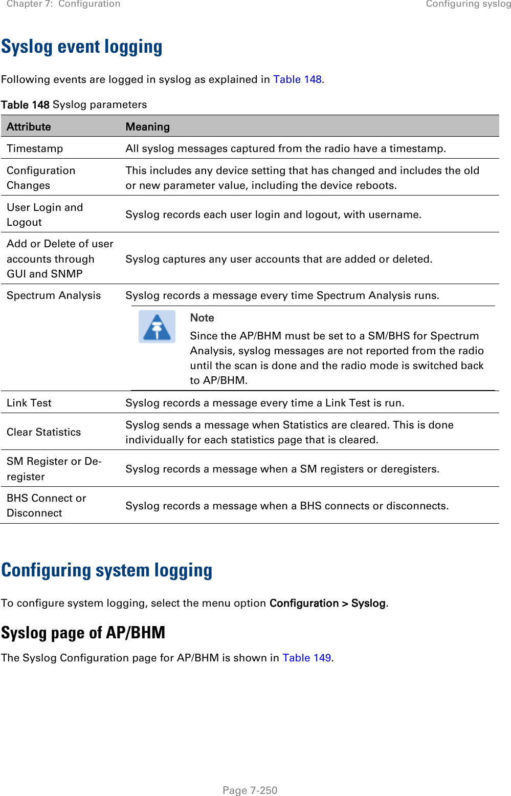 Chapter 7:  Configuration Configuring syslog   Page 7-250 Syslog event logging Following events are logged in syslog as explained in Table 148. Table 148 Syslog parameters Attribute Meaning Timestamp  All syslog messages captured from the radio have a timestamp.  Configuration Changes  This includes any device setting that has changed and includes the old or new parameter value, including the device reboots.  User Login and Logout  Syslog records each user login and logout, with username.  Add or Delete of user accounts through GUI and SNMP  Syslog captures any user accounts that are added or deleted.  Spectrum Analysis Syslog records a message every time Spectrum Analysis runs.  Note Since the AP/BHM must be set to a SM/BHS for Spectrum Analysis, syslog messages are not reported from the radio until the scan is done and the radio mode is switched back to AP/BHM.  Link Test  Syslog records a message every time a Link Test is run.  Clear Statistics  Syslog sends a message when Statistics are cleared. This is done individually for each statistics page that is cleared.  SM Register or De-register  Syslog records a message when a SM registers or deregisters.  BHS Connect or Disconnect Syslog records a message when a BHS connects or disconnects.  Configuring system logging To configure system logging, select the menu option Configuration &gt; Syslog. Syslog page of AP/BHM The Syslog Configuration page for AP/BHM is shown in Table 149. 