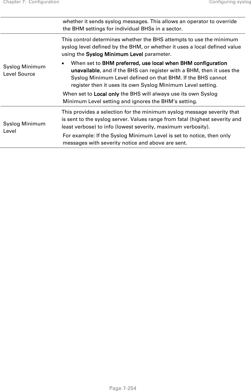 Chapter 7:  Configuration Configuring syslog   Page 7-254 whether it sends syslog messages. This allows an operator to override the BHM settings for individual BHSs in a sector. Syslog Minimum Level Source  This control determines whether the BHS attempts to use the minimum syslog level defined by the BHM, or whether it uses a local defined value using the Syslog Minimum Level parameter.  When set to BHM preferred, use local when BHM configuration unavailable, and if the BHS can register with a BHM, then it uses the Syslog Minimum Level defined on that BHM. If the BHS cannot register then it uses its own Syslog Minimum Level setting. When set to Local only the BHS will always use its own Syslog Minimum Level setting and ignores the BHM’s setting. Syslog Minimum Level  This provides a selection for the minimum syslog message severity that is sent to the syslog server. Values range from fatal (highest severity and least verbose) to info (lowest severity, maximum verbosity). For example: If the Syslog Minimum Level is set to notice, then only messages with severity notice and above are sent.  