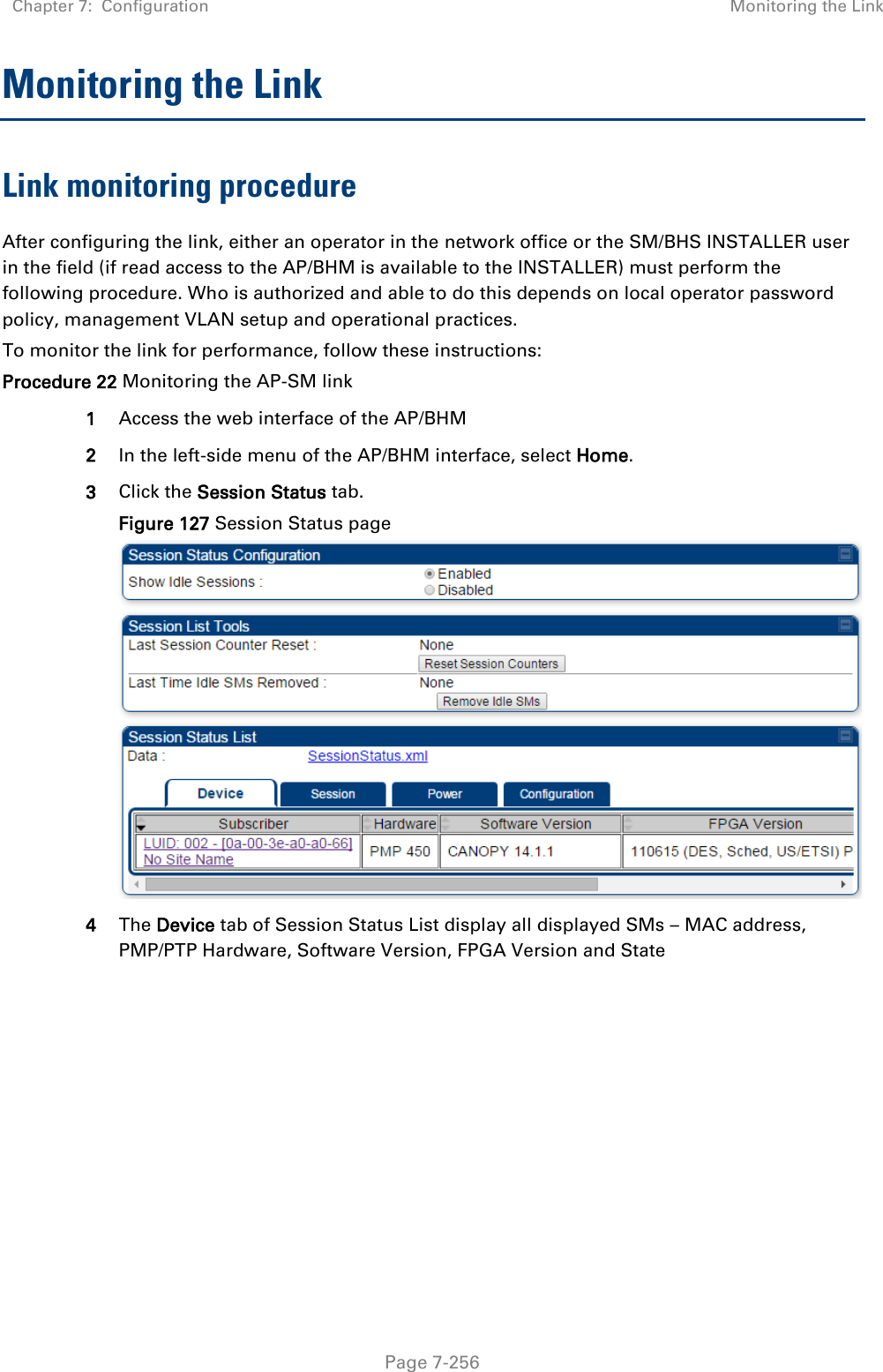 Chapter 7:  Configuration Monitoring the Link   Page 7-256 Monitoring the Link Link monitoring procedure After configuring the link, either an operator in the network office or the SM/BHS INSTALLER user in the field (if read access to the AP/BHM is available to the INSTALLER) must perform the following procedure. Who is authorized and able to do this depends on local operator password policy, management VLAN setup and operational practices. To monitor the link for performance, follow these instructions: Procedure 22 Monitoring the AP-SM link 1 Access the web interface of the AP/BHM 2 In the left-side menu of the AP/BHM interface, select Home. 3 Click the Session Status tab.  Figure 127 Session Status page  4 The Device tab of Session Status List display all displayed SMs – MAC address, PMP/PTP Hardware, Software Version, FPGA Version and State     