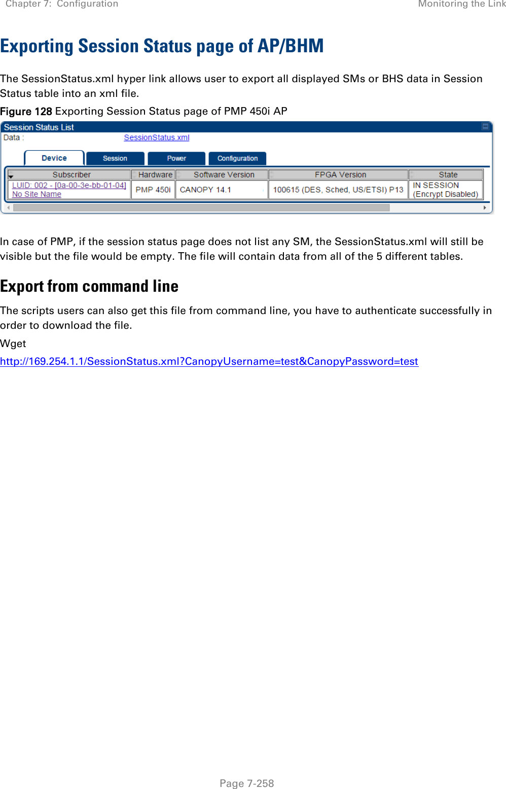 Chapter 7:  Configuration Monitoring the Link   Page 7-258 Exporting Session Status page of AP/BHM The SessionStatus.xml hyper link allows user to export all displayed SMs or BHS data in Session Status table into an xml file.  Figure 128 Exporting Session Status page of PMP 450i AP    In case of PMP, if the session status page does not list any SM, the SessionStatus.xml will still be visible but the file would be empty. The file will contain data from all of the 5 different tables. Export from command line  The scripts users can also get this file from command line, you have to authenticate successfully in order to download the file.  Wget http://169.254.1.1/SessionStatus.xml?CanopyUsername=test&amp;CanopyPassword=test   