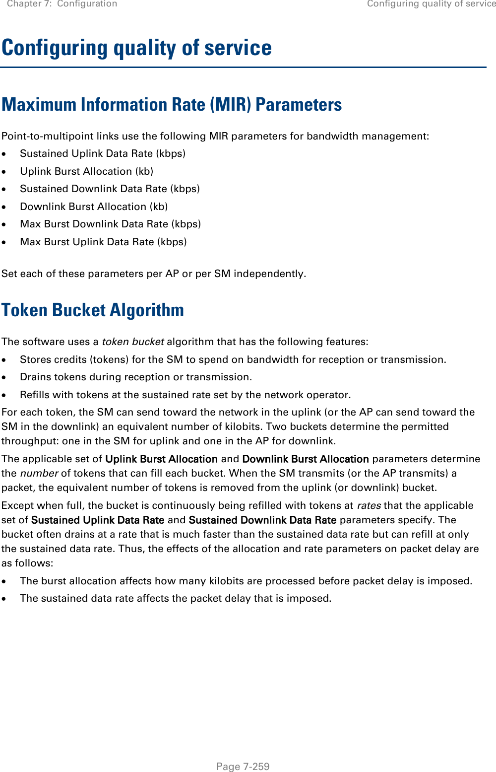 Chapter 7:  Configuration Configuring quality of service   Page 7-259 Configuring quality of service Maximum Information Rate (MIR) Parameters Point-to-multipoint links use the following MIR parameters for bandwidth management:  Sustained Uplink Data Rate (kbps)  Uplink Burst Allocation (kb)  Sustained Downlink Data Rate (kbps)  Downlink Burst Allocation (kb)  Max Burst Downlink Data Rate (kbps)  Max Burst Uplink Data Rate (kbps)  Set each of these parameters per AP or per SM independently. Token Bucket Algorithm The software uses a token bucket algorithm that has the following features:  Stores credits (tokens) for the SM to spend on bandwidth for reception or transmission.  Drains tokens during reception or transmission.  Refills with tokens at the sustained rate set by the network operator. For each token, the SM can send toward the network in the uplink (or the AP can send toward the SM in the downlink) an equivalent number of kilobits. Two buckets determine the permitted throughput: one in the SM for uplink and one in the AP for downlink.  The applicable set of Uplink Burst Allocation and Downlink Burst Allocation parameters determine the number of tokens that can fill each bucket. When the SM transmits (or the AP transmits) a packet, the equivalent number of tokens is removed from the uplink (or downlink) bucket.  Except when full, the bucket is continuously being refilled with tokens at rates that the applicable set of Sustained Uplink Data Rate and Sustained Downlink Data Rate parameters specify. The bucket often drains at a rate that is much faster than the sustained data rate but can refill at only the sustained data rate. Thus, the effects of the allocation and rate parameters on packet delay are as follows:  The burst allocation affects how many kilobits are processed before packet delay is imposed.  The sustained data rate affects the packet delay that is imposed.   