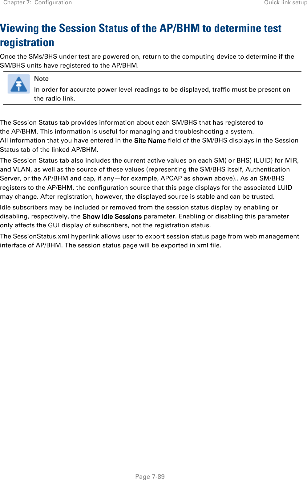 Chapter 7:  Configuration Quick link setup   Page 7-89 Viewing the Session Status of the AP/BHM to determine test registration Once the SMs/BHS under test are powered on, return to the computing device to determine if the SM/BHS units have registered to the AP/BHM.  Note In order for accurate power level readings to be displayed, traffic must be present on the radio link.  The Session Status tab provides information about each SM/BHS that has registered to the AP/BHM. This information is useful for managing and troubleshooting a system. All information that you have entered in the Site Name field of the SM/BHS displays in the Session Status tab of the linked AP/BHM.  The Session Status tab also includes the current active values on each SM( or BHS) (LUID) for MIR, and VLAN, as well as the source of these values (representing the SM/BHS itself, Authentication Server, or the AP/BHM and cap, if any—for example, APCAP as shown above).. As an SM/BHS registers to the AP/BHM, the configuration source that this page displays for the associated LUID may change. After registration, however, the displayed source is stable and can be trusted.  Idle subscribers may be included or removed from the session status display by enabling or disabling, respectively, the Show Idle Sessions parameter. Enabling or disabling this parameter only affects the GUI display of subscribers, not the registration status. The SessionStatus.xml hyperlink allows user to export session status page from web management interface of AP/BHM. The session status page will be exported in xml file.   