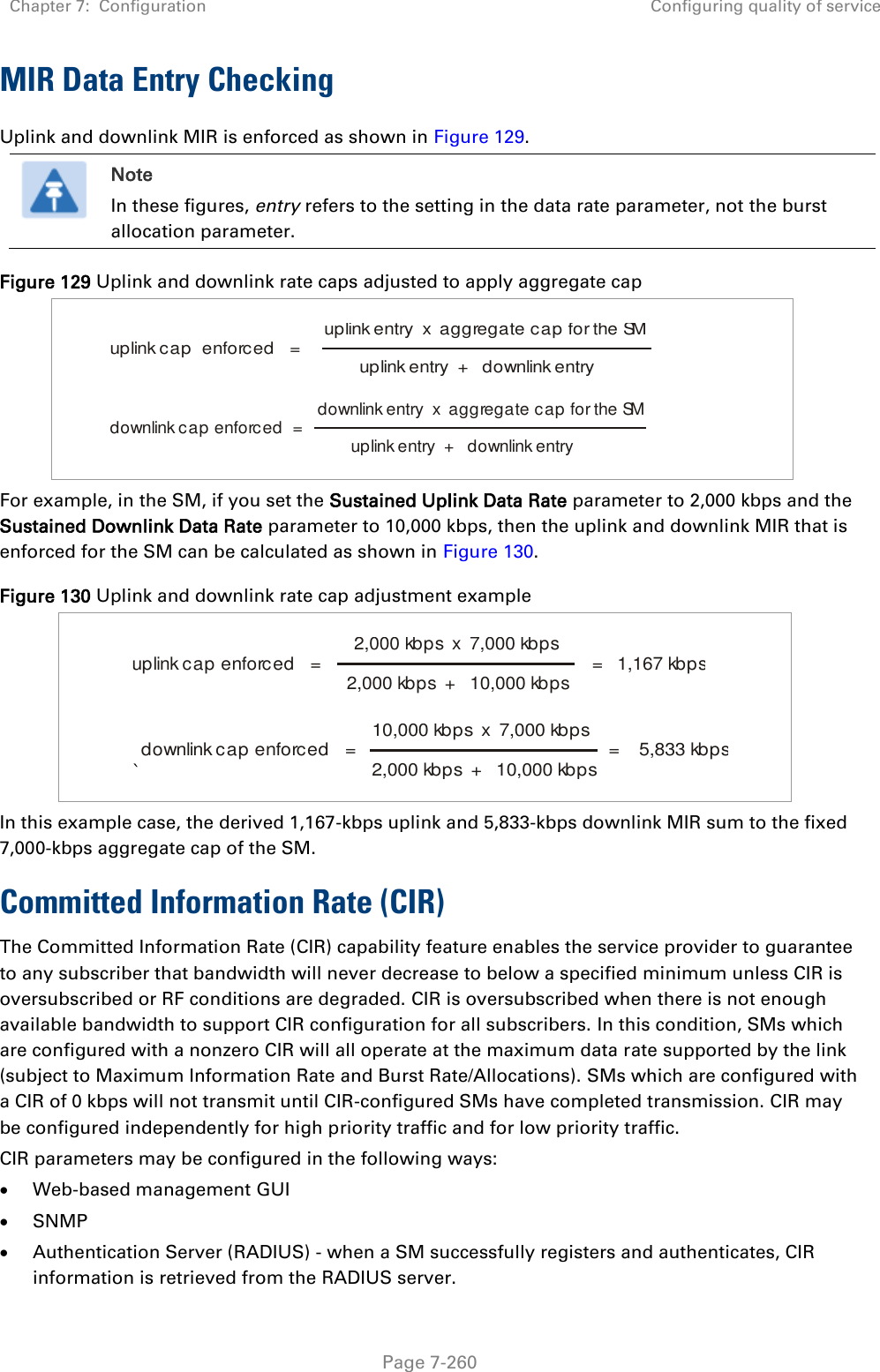 Chapter 7:  Configuration Configuring quality of service   Page 7-260 MIR Data Entry Checking Uplink and downlink MIR is enforced as shown in Figure 129.  Note In these figures, entry refers to the setting in the data rate parameter, not the burst allocation parameter. Figure 129 Uplink and downlink rate caps adjusted to apply aggregate cap       For example, in the SM, if you set the Sustained Uplink Data Rate parameter to 2,000 kbps and the Sustained Downlink Data Rate parameter to 10,000 kbps, then the uplink and downlink MIR that is enforced for the SM can be calculated as shown in Figure 130.  Figure 130 Uplink and downlink rate cap adjustment example     `  In this example case, the derived 1,167-kbps uplink and 5,833-kbps downlink MIR sum to the fixed 7,000-kbps aggregate cap of the SM. Committed Information Rate (CIR) The Committed Information Rate (CIR) capability feature enables the service provider to guarantee to any subscriber that bandwidth will never decrease to below a specified minimum unless CIR is oversubscribed or RF conditions are degraded. CIR is oversubscribed when there is not enough available bandwidth to support CIR configuration for all subscribers. In this condition, SMs which are configured with a nonzero CIR will all operate at the maximum data rate supported by the link (subject to Maximum Information Rate and Burst Rate/Allocations). SMs which are configured with a CIR of 0 kbps will not transmit until CIR-configured SMs have completed transmission. CIR may be configured independently for high priority traffic and for low priority traffic.  CIR parameters may be configured in the following ways:  Web-based management GUI  SNMP  Authentication Server (RADIUS) - when a SM successfully registers and authenticates, CIR information is retrieved from the RADIUS server. uplink cap  enforced   = uplink entry  x  aggregate cap for the SMuplink entry  +   downlink entrydownlink cap enforced  = downlink entry  x  aggregate cap for the SMuplink entry  +   downlink entryuplink cap enforced   = 2,000 kbps  x  7,000 kbps2,000 kbps  +   10,000 kbps =   1,167 kbpsdownlink cap enforced   = 10,000 kbps  x  7,000 kbps2,000 kbps  +   10,000 kbps =    5,833 kbps