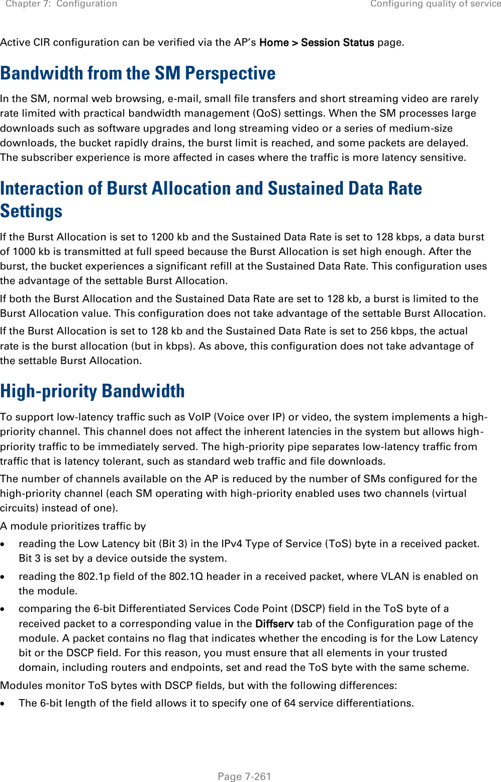 Chapter 7:  Configuration Configuring quality of service   Page 7-261 Active CIR configuration can be verified via the AP’s Home &gt; Session Status page. Bandwidth from the SM Perspective In the SM, normal web browsing, e-mail, small file transfers and short streaming video are rarely rate limited with practical bandwidth management (QoS) settings. When the SM processes large downloads such as software upgrades and long streaming video or a series of medium-size downloads, the bucket rapidly drains, the burst limit is reached, and some packets are delayed. The subscriber experience is more affected in cases where the traffic is more latency sensitive. Interaction of Burst Allocation and Sustained Data Rate Settings If the Burst Allocation is set to 1200 kb and the Sustained Data Rate is set to 128 kbps, a data burst of 1000 kb is transmitted at full speed because the Burst Allocation is set high enough. After the burst, the bucket experiences a significant refill at the Sustained Data Rate. This configuration uses the advantage of the settable Burst Allocation. If both the Burst Allocation and the Sustained Data Rate are set to 128 kb, a burst is limited to the Burst Allocation value. This configuration does not take advantage of the settable Burst Allocation. If the Burst Allocation is set to 128 kb and the Sustained Data Rate is set to 256 kbps, the actual rate is the burst allocation (but in kbps). As above, this configuration does not take advantage of the settable Burst Allocation. High-priority Bandwidth To support low-latency traffic such as VoIP (Voice over IP) or video, the system implements a high-priority channel. This channel does not affect the inherent latencies in the system but allows high-priority traffic to be immediately served. The high-priority pipe separates low-latency traffic from traffic that is latency tolerant, such as standard web traffic and file downloads.  The number of channels available on the AP is reduced by the number of SMs configured for the high-priority channel (each SM operating with high-priority enabled uses two channels (virtual circuits) instead of one). A module prioritizes traffic by   reading the Low Latency bit (Bit 3) in the IPv4 Type of Service (ToS) byte in a received packet. Bit 3 is set by a device outside the system.  reading the 802.1p field of the 802.1Q header in a received packet, where VLAN is enabled on the module.  comparing the 6-bit Differentiated Services Code Point (DSCP) field in the ToS byte of a received packet to a corresponding value in the Diffserv tab of the Configuration page of the module. A packet contains no flag that indicates whether the encoding is for the Low Latency bit or the DSCP field. For this reason, you must ensure that all elements in your trusted domain, including routers and endpoints, set and read the ToS byte with the same scheme. Modules monitor ToS bytes with DSCP fields, but with the following differences:  The 6-bit length of the field allows it to specify one of 64 service differentiations. 