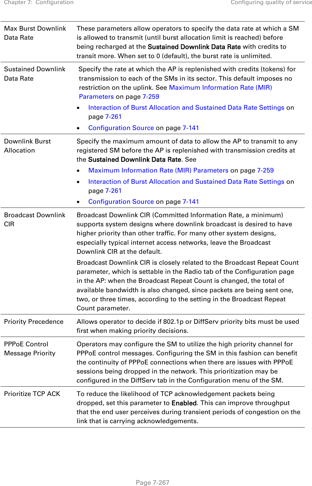 Chapter 7:  Configuration Configuring quality of service   Page 7-267 Max Burst Downlink Data Rate These parameters allow operators to specify the data rate at which a SM is allowed to transmit (until burst allocation limit is reached) before being recharged at the Sustained Downlink Data Rate with credits to transit more. When set to 0 (default), the burst rate is unlimited. Sustained Downlink Data Rate  Specify the rate at which the AP is replenished with credits (tokens) for transmission to each of the SMs in its sector. This default imposes no restriction on the uplink. See Maximum Information Rate (MIR) Parameters on page 7-259  Interaction of Burst Allocation and Sustained Data Rate Settings on page 7-261  Configuration Source on page 7-141  Downlink Burst Allocation  Specify the maximum amount of data to allow the AP to transmit to any registered SM before the AP is replenished with transmission credits at the Sustained Downlink Data Rate. See   Maximum Information Rate (MIR) Parameters on page 7-259  Interaction of Burst Allocation and Sustained Data Rate Settings on page 7-261  Configuration Source on page 7-141 Broadcast Downlink CIR Broadcast Downlink CIR (Committed Information Rate, a minimum) supports system designs where downlink broadcast is desired to have higher priority than other traffic. For many other system designs, especially typical internet access networks, leave the Broadcast Downlink CIR at the default. Broadcast Downlink CIR is closely related to the Broadcast Repeat Count parameter, which is settable in the Radio tab of the Configuration page in the AP: when the Broadcast Repeat Count is changed, the total of available bandwidth is also changed, since packets are being sent one, two, or three times, according to the setting in the Broadcast Repeat Count parameter. Priority Precedence Allows operator to decide if 802.1p or DiffServ priority bits must be used first when making priority decisions. PPPoE Control Message Priority Operators may configure the SM to utilize the high priority channel for PPPoE control messages. Configuring the SM in this fashion can benefit the continuity of PPPoE connections when there are issues with PPPoE sessions being dropped in the network. This prioritization may be configured in the DiffServ tab in the Configuration menu of the SM. Prioritize TCP ACK To reduce the likelihood of TCP acknowledgement packets being dropped, set this parameter to Enabled. This can improve throughput that the end user perceives during transient periods of congestion on the link that is carrying acknowledgements.   