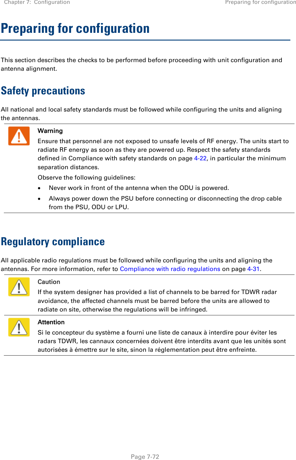 Chapter 7:  Configuration Preparing for configuration   Page 7-72 Preparing for configuration This section describes the checks to be performed before proceeding with unit configuration and antenna alignment. Safety precautions All national and local safety standards must be followed while configuring the units and aligning the antennas.   Warning Ensure that personnel are not exposed to unsafe levels of RF energy. The units start to radiate RF energy as soon as they are powered up. Respect the safety standards defined in Compliance with safety standards on page 4-22, in particular the minimum separation distances. Observe the following guidelines:  Never work in front of the antenna when the ODU is powered.  Always power down the PSU before connecting or disconnecting the drop cable from the PSU, ODU or LPU.  Regulatory compliance All applicable radio regulations must be followed while configuring the units and aligning the antennas. For more information, refer to Compliance with radio regulations on page 4-31.   Caution If the system designer has provided a list of channels to be barred for TDWR radar avoidance, the affected channels must be barred before the units are allowed to radiate on site, otherwise the regulations will be infringed.   Attention Si le concepteur du système a fourni une liste de canaux à interdire pour éviter les radars TDWR, les cannaux concernées doivent être interdits avant que les unités sont autorisées à émettre sur le site, sinon la réglementation peut être enfreinte.  