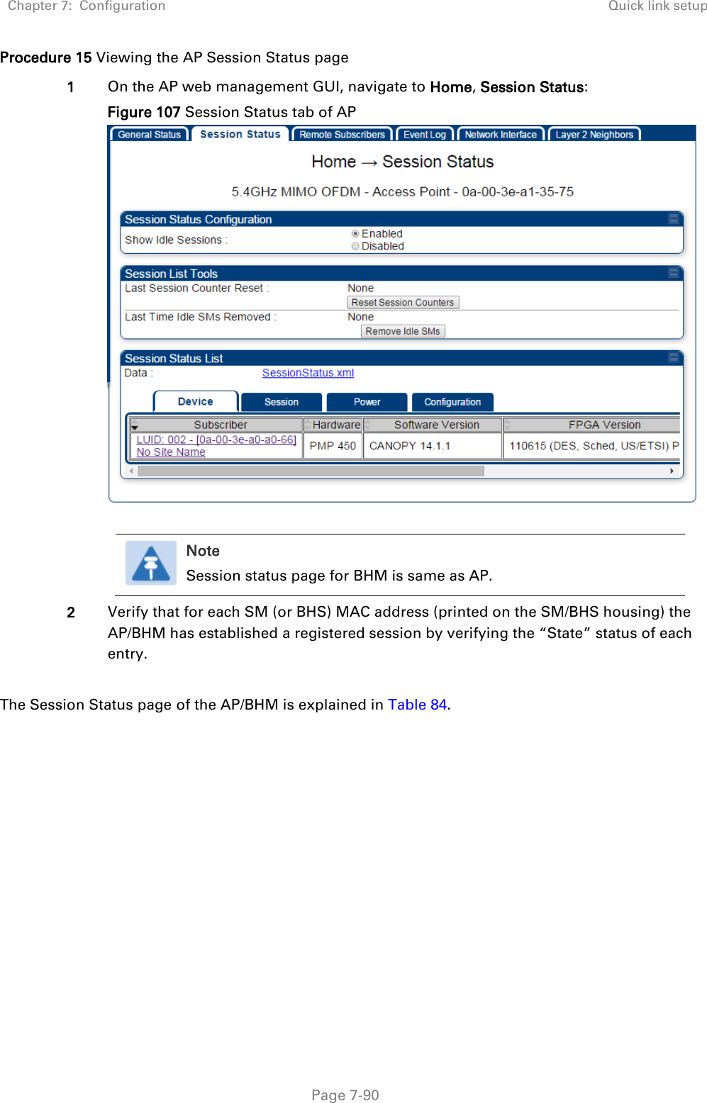 Chapter 7:  Configuration Quick link setup   Page 7-90 Procedure 15 Viewing the AP Session Status page 1 On the AP web management GUI, navigate to Home, Session Status: Figure 107 Session Status tab of AP    Note Session status page for BHM is same as AP.  2 Verify that for each SM (or BHS) MAC address (printed on the SM/BHS housing) the AP/BHM has established a registered session by verifying the “State” status of each entry.  The Session Status page of the AP/BHM is explained in Table 84. 