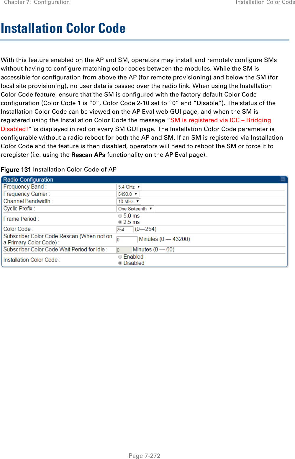 Chapter 7:  Configuration Installation Color Code   Page 7-272 Installation Color Code  With this feature enabled on the AP and SM, operators may install and remotely configure SMs without having to configure matching color codes between the modules. While the SM is accessible for configuration from above the AP (for remote provisioning) and below the SM (for local site provisioning), no user data is passed over the radio link. When using the Installation Color Code feature, ensure that the SM is configured with the factory default Color Code configuration (Color Code 1 is “0”, Color Code 2-10 set to “0” and “Disable”). The status of the Installation Color Code can be viewed on the AP Eval web GUI page, and when the SM is registered using the Installation Color Code the message “SM is registered via ICC – Bridging Disabled!” is displayed in red on every SM GUI page. The Installation Color Code parameter is configurable without a radio reboot for both the AP and SM. If an SM is registered via Installation Color Code and the feature is then disabled, operators will need to reboot the SM or force it to reregister (i.e. using the Rescan APs functionality on the AP Eval page). Figure 131 Installation Color Code of AP   