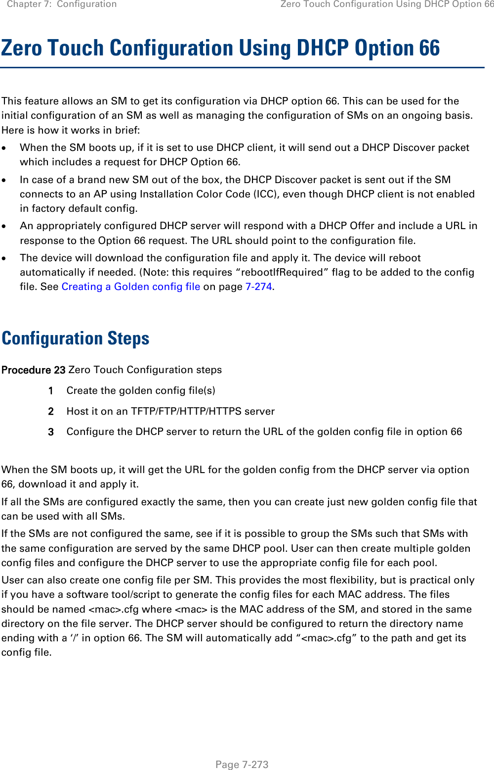 Chapter 7:  Configuration Zero Touch Configuration Using DHCP Option 66   Page 7-273 Zero Touch Configuration Using DHCP Option 66 This feature allows an SM to get its configuration via DHCP option 66. This can be used for the initial configuration of an SM as well as managing the configuration of SMs on an ongoing basis. Here is how it works in brief:  When the SM boots up, if it is set to use DHCP client, it will send out a DHCP Discover packet which includes a request for DHCP Option 66.  In case of a brand new SM out of the box, the DHCP Discover packet is sent out if the SM connects to an AP using Installation Color Code (ICC), even though DHCP client is not enabled in factory default config.   An appropriately configured DHCP server will respond with a DHCP Offer and include a URL in response to the Option 66 request. The URL should point to the configuration file.  The device will download the configuration file and apply it. The device will reboot automatically if needed. (Note: this requires “rebootIfRequired” flag to be added to the config file. See Creating a Golden config file on page 7-274.  Configuration Steps Procedure 23 Zero Touch Configuration steps 1 Create the golden config file(s) 2 Host it on an TFTP/FTP/HTTP/HTTPS server 3 Configure the DHCP server to return the URL of the golden config file in option 66  When the SM boots up, it will get the URL for the golden config from the DHCP server via option 66, download it and apply it. If all the SMs are configured exactly the same, then you can create just new golden config file that can be used with all SMs.  If the SMs are not configured the same, see if it is possible to group the SMs such that SMs with the same configuration are served by the same DHCP pool. User can then create multiple golden config files and configure the DHCP server to use the appropriate config file for each pool. User can also create one config file per SM. This provides the most flexibility, but is practical only if you have a software tool/script to generate the config files for each MAC address. The files should be named &lt;mac&gt;.cfg where &lt;mac&gt; is the MAC address of the SM, and stored in the same directory on the file server. The DHCP server should be configured to return the directory name ending with a ‘/’ in option 66. The SM will automatically add “&lt;mac&gt;.cfg” to the path and get its config file. 