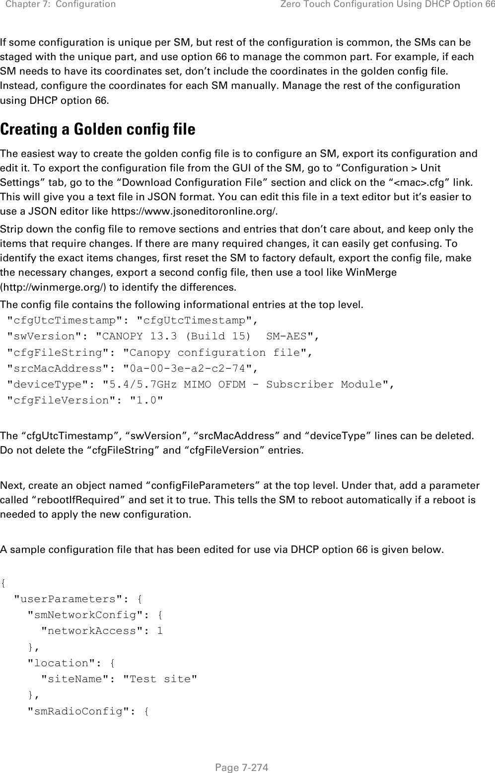 Chapter 7:  Configuration Zero Touch Configuration Using DHCP Option 66   Page 7-274 If some configuration is unique per SM, but rest of the configuration is common, the SMs can be staged with the unique part, and use option 66 to manage the common part. For example, if each SM needs to have its coordinates set, don’t include the coordinates in the golden config file. Instead, configure the coordinates for each SM manually. Manage the rest of the configuration using DHCP option 66. Creating a Golden config file The easiest way to create the golden config file is to configure an SM, export its configuration and edit it. To export the configuration file from the GUI of the SM, go to “Configuration &gt; Unit Settings” tab, go to the “Download Configuration File” section and click on the “&lt;mac&gt;.cfg” link. This will give you a text file in JSON format. You can edit this file in a text editor but it’s easier to use a JSON editor like https://www.jsoneditoronline.org/. Strip down the config file to remove sections and entries that don’t care about, and keep only the items that require changes. If there are many required changes, it can easily get confusing. To identify the exact items changes, first reset the SM to factory default, export the config file, make the necessary changes, export a second config file, then use a tool like WinMerge (http://winmerge.org/) to identify the differences. The config file contains the following informational entries at the top level.  &quot;cfgUtcTimestamp&quot;: &quot;cfgUtcTimestamp&quot;,  &quot;swVersion&quot;: &quot;CANOPY 13.3 (Build 15)  SM-AES&quot;,  &quot;cfgFileString&quot;: &quot;Canopy configuration file&quot;,  &quot;srcMacAddress&quot;: &quot;0a-00-3e-a2-c2-74&quot;,  &quot;deviceType&quot;: &quot;5.4/5.7GHz MIMO OFDM - Subscriber Module&quot;,  &quot;cfgFileVersion&quot;: &quot;1.0&quot;  The “cfgUtcTimestamp”, “swVersion”, “srcMacAddress” and “deviceType” lines can be deleted. Do not delete the “cfgFileString” and “cfgFileVersion” entries.   Next, create an object named “configFileParameters” at the top level. Under that, add a parameter called “rebootIfRequired” and set it to true. This tells the SM to reboot automatically if a reboot is needed to apply the new configuration.  A sample configuration file that has been edited for use via DHCP option 66 is given below.  {   &quot;userParameters&quot;: {     &quot;smNetworkConfig&quot;: {       &quot;networkAccess&quot;: 1     },     &quot;location&quot;: {       &quot;siteName&quot;: &quot;Test site&quot;     },     &quot;smRadioConfig&quot;: { 