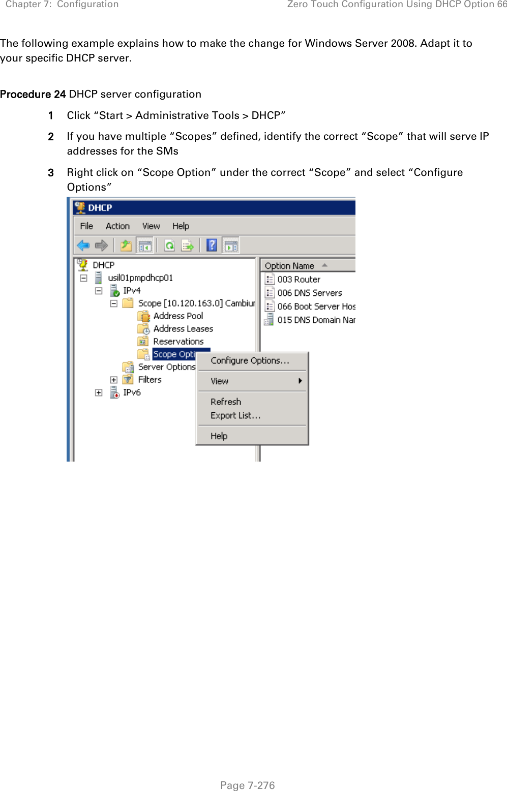 Chapter 7:  Configuration Zero Touch Configuration Using DHCP Option 66   Page 7-276 The following example explains how to make the change for Windows Server 2008. Adapt it to your specific DHCP server.  Procedure 24 DHCP server configuration 1 Click “Start &gt; Administrative Tools &gt; DHCP” 2 If you have multiple “Scopes” defined, identify the correct “Scope” that will serve IP addresses for the SMs 3 Right click on “Scope Option” under the correct “Scope” and select “Configure Options”   