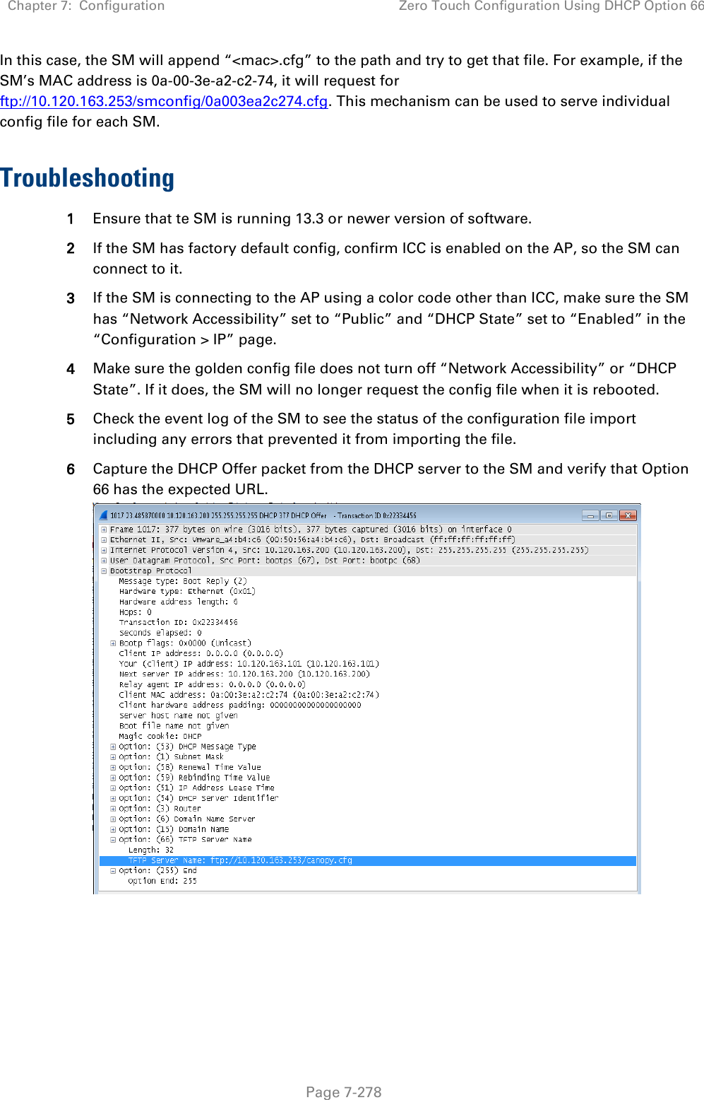 Chapter 7:  Configuration Zero Touch Configuration Using DHCP Option 66   Page 7-278 In this case, the SM will append “&lt;mac&gt;.cfg” to the path and try to get that file. For example, if the SM’s MAC address is 0a-00-3e-a2-c2-74, it will request for ftp://10.120.163.253/smconfig/0a003ea2c274.cfg. This mechanism can be used to serve individual config file for each SM.  Troubleshooting 1 Ensure that te SM is running 13.3 or newer version of software. 2 If the SM has factory default config, confirm ICC is enabled on the AP, so the SM can connect to it.  3 If the SM is connecting to the AP using a color code other than ICC, make sure the SM has “Network Accessibility” set to “Public” and “DHCP State” set to “Enabled” in the “Configuration &gt; IP” page. 4 Make sure the golden config file does not turn off “Network Accessibility” or “DHCP State”. If it does, the SM will no longer request the config file when it is rebooted. 5 Check the event log of the SM to see the status of the configuration file import including any errors that prevented it from importing the file. 6 Capture the DHCP Offer packet from the DHCP server to the SM and verify that Option 66 has the expected URL.   