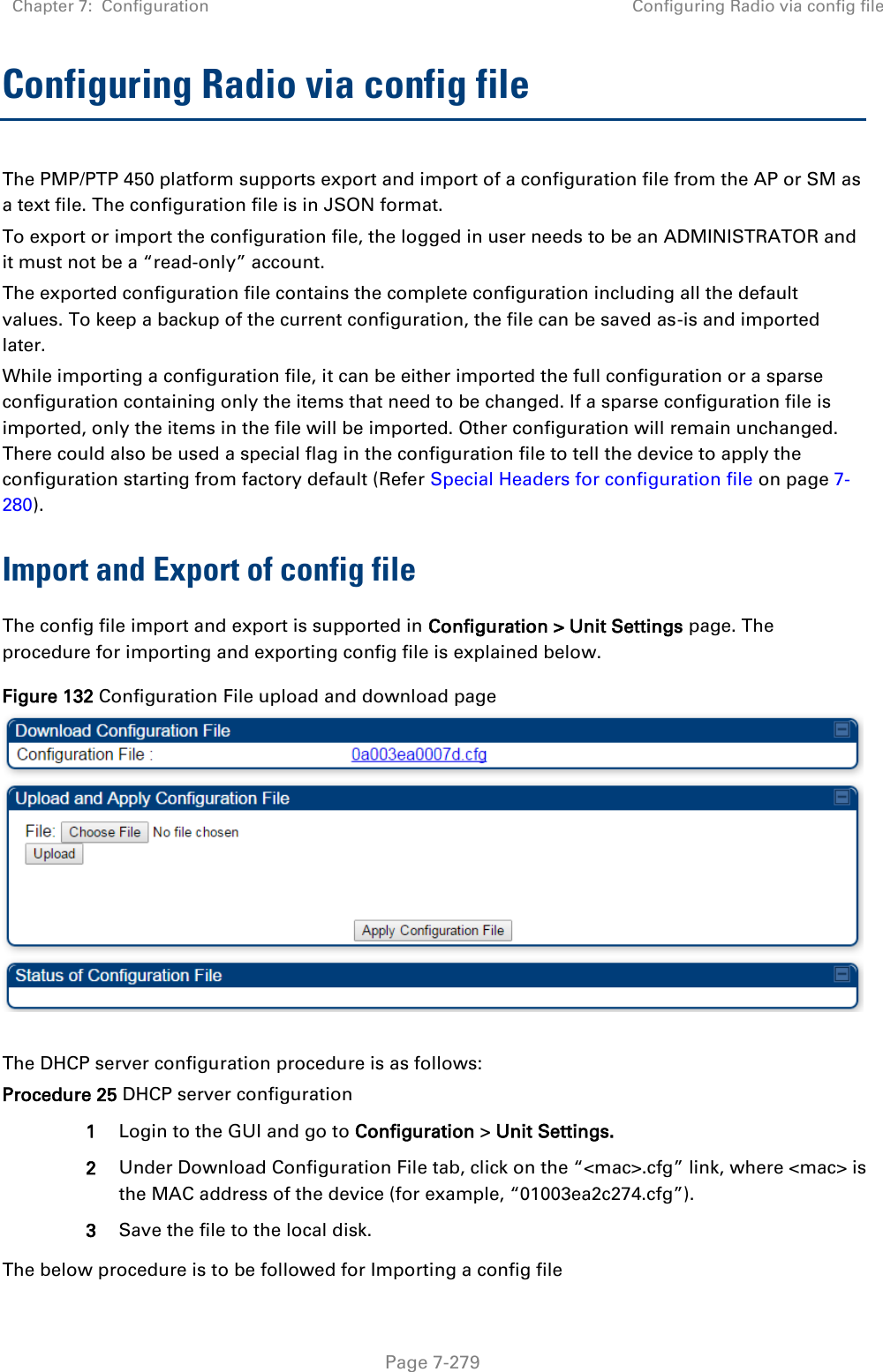 Chapter 7:  Configuration Configuring Radio via config file   Page 7-279 Configuring Radio via config file The PMP/PTP 450 platform supports export and import of a configuration file from the AP or SM as a text file. The configuration file is in JSON format.  To export or import the configuration file, the logged in user needs to be an ADMINISTRATOR and it must not be a “read-only” account.  The exported configuration file contains the complete configuration including all the default values. To keep a backup of the current configuration, the file can be saved as-is and imported later. While importing a configuration file, it can be either imported the full configuration or a sparse configuration containing only the items that need to be changed. If a sparse configuration file is imported, only the items in the file will be imported. Other configuration will remain unchanged. There could also be used a special flag in the configuration file to tell the device to apply the configuration starting from factory default (Refer Special Headers for configuration file on page 7-280). Import and Export of config file The config file import and export is supported in Configuration &gt; Unit Settings page. The procedure for importing and exporting config file is explained below. Figure 132 Configuration File upload and download page   The DHCP server configuration procedure is as follows: Procedure 25 DHCP server configuration 1 Login to the GUI and go to Configuration &gt; Unit Settings.  2 Under Download Configuration File tab, click on the “&lt;mac&gt;.cfg” link, where &lt;mac&gt; is the MAC address of the device (for example, “01003ea2c274.cfg”). 3 Save the file to the local disk. The below procedure is to be followed for Importing a config file 