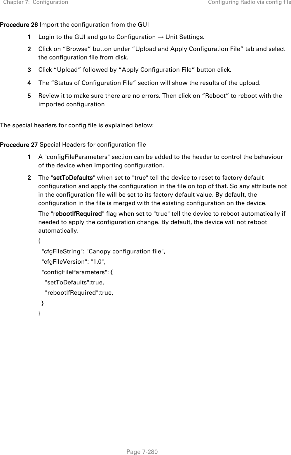 Chapter 7:  Configuration Configuring Radio via config file   Page 7-280 Procedure 26 Import the configuration from the GUI 1 Login to the GUI and go to Configuration → Unit Settings.  2 Click on “Browse” button under “Upload and Apply Configuration File” tab and select the configuration file from disk. 3 Click “Upload” followed by “Apply Configuration File” button click. 4 The “Status of Configuration File” section will show the results of the upload. 5 Review it to make sure there are no errors. Then click on “Reboot” to reboot with the imported configuration  The special headers for config file is explained below:  Procedure 27 Special Headers for configuration file 1 A &quot;configFileParameters&quot; section can be added to the header to control the behaviour of the device when importing configuration.  2 The &quot;setToDefaults&quot; when set to &quot;true&quot; tell the device to reset to factory default configuration and apply the configuration in the file on top of that. So any attribute not in the configuration file will be set to its factory default value. By default, the configuration in the file is merged with the existing configuration on the device. The &quot;rebootIfRequired&quot; flag when set to &quot;true&quot; tell the device to reboot automatically if needed to apply the configuration change. By default, the device will not reboot automatically. {   &quot;cfgFileString&quot;: &quot;Canopy configuration file&quot;,   &quot;cfgFileVersion&quot;: &quot;1.0&quot;,   &quot;configFileParameters&quot;: {     &quot;setToDefaults&quot;:true,     &quot;rebootIfRequired&quot;:true,   } }  