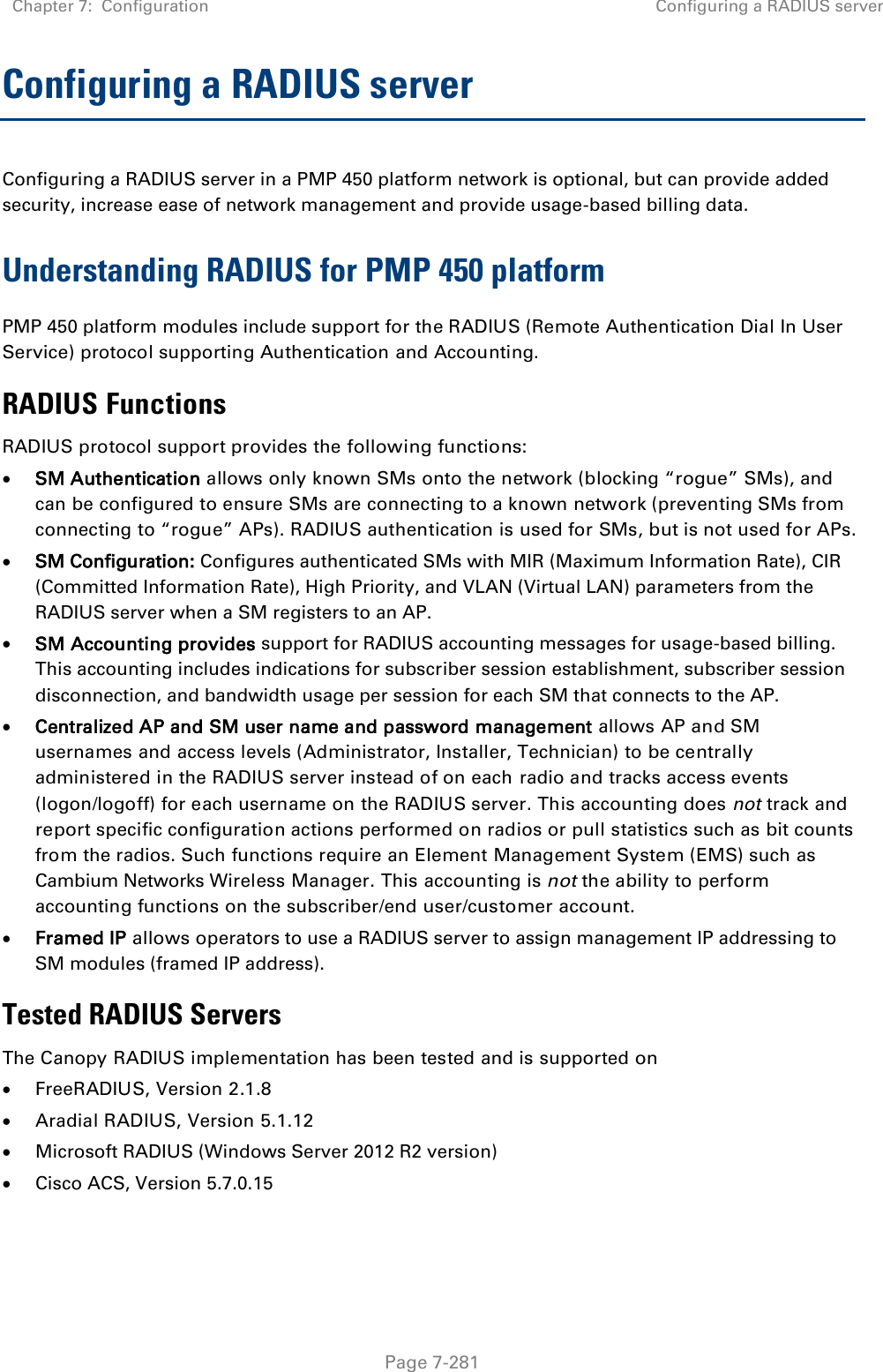 Chapter 7:  Configuration Configuring a RADIUS server   Page 7-281 Configuring a RADIUS server Configuring a RADIUS server in a PMP 450 platform network is optional, but can provide added security, increase ease of network management and provide usage-based billing data. Understanding RADIUS for PMP 450 platform PMP 450 platform modules include support for the RADIUS (Remote Authentication Dial In User Service) protocol supporting Authentication and Accounting. RADIUS Functions RADIUS protocol support provides the following functions:  SM Authentication allows only known SMs onto the network (blocking “rogue” SMs), and can be configured to ensure SMs are connecting to a known network (preventing SMs from connecting to “rogue” APs). RADIUS authentication is used for SMs, but is not used for APs.  SM Configuration: Configures authenticated SMs with MIR (Maximum Information Rate), CIR (Committed Information Rate), High Priority, and VLAN (Virtual LAN) parameters from the RADIUS server when a SM registers to an AP.  SM Accounting provides support for RADIUS accounting messages for usage-based billing. This accounting includes indications for subscriber session establishment, subscriber session disconnection, and bandwidth usage per session for each SM that connects to the AP.   Centralized AP and SM user name and password management allows AP and SM usernames and access levels (Administrator, Installer, Technician) to be centrally administered in the RADIUS server instead of on each radio and tracks access events (logon/logoff) for each username on the RADIUS server. This accounting does not track and report specific configuration actions performed on radios or pull statistics such as bit counts from the radios. Such functions require an Element Management System (EMS) such as Cambium Networks Wireless Manager. This accounting is not the ability to perform accounting functions on the subscriber/end user/customer account.  Framed IP allows operators to use a RADIUS server to assign management IP addressing to SM modules (framed IP address). Tested RADIUS Servers The Canopy RADIUS implementation has been tested and is supported on  FreeRADIUS, Version 2.1.8  Aradial RADIUS, Version 5.1.12  Microsoft RADIUS (Windows Server 2012 R2 version)   Cisco ACS, Version 5.7.0.15  