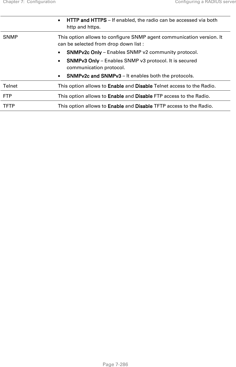 Chapter 7:  Configuration Configuring a RADIUS server   Page 7-286  HTTP and HTTPS – If enabled, the radio can be accessed via both http and https.  SNMP This option allows to configure SNMP agent communication version. It can be selected from drop down list :  SNMPv2c Only – Enables SNMP v2 community protocol.  SNMPv3 Only – Enables SNMP v3 protocol. It is secured communication protocol.  SNMPv2c and SNMPv3 – It enables both the protocols. Telnet This option allows to Enable and Disable Telnet access to the Radio. FTP This option allows to Enable and Disable FTP access to the Radio. TFTP This option allows to Enable and Disable TFTP access to the Radio.  