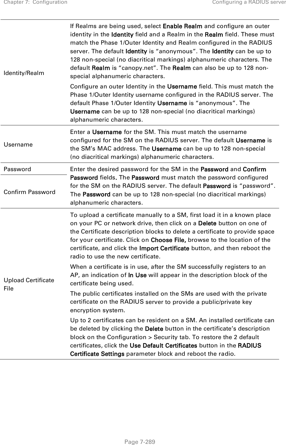 Chapter 7:  Configuration Configuring a RADIUS server   Page 7-289 Identity/Realm If Realms are being used, select Enable Realm and configure an outer identity in the Identity field and a Realm in the Realm field. These must match the Phase 1/Outer Identity and Realm configured in the RADIUS server. The default Identity is “anonymous”. The Identity can be up to 128 non-special (no diacritical markings) alphanumeric characters. The default Realm is “canopy.net”. The Realm can also be up to 128 non-special alphanumeric characters. Configure an outer Identity in the Username field. This must match the Phase 1/Outer Identity username configured in the RADIUS server. The default Phase 1/Outer Identity Username is “anonymous”. The Username can be up to 128 non-special (no diacritical markings) alphanumeric characters. Username Enter a Username for the SM. This must match the username configured for the SM on the RADIUS server. The default Username is the SM’s MAC address. The Username can be up to 128 non-special (no diacritical markings) alphanumeric characters. Password Enter the desired password for the SM in the Password and Confirm Password fields. The Password must match the password configured for the SM on the RADIUS server. The default Password is “password”. The Password can be up to 128 non-special (no diacritical markings) alphanumeric characters. Confirm Password Upload Certificate File To upload a certificate manually to a SM, first load it in a known place on your PC or network drive, then click on a Delete button on one of the Certificate description blocks to delete a certificate to provide space for your certificate. Click on Choose File, browse to the location of the certificate, and click the Import Certificate button, and then reboot the radio to use the new certificate. When a certificate is in use, after the SM successfully registers to an AP, an indication of In Use will appear in the description block of the certificate being used. The public certificates installed on the SMs are used with the private certificate on the RADIUS server to provide a public/private key encryption system. Up to 2 certificates can be resident on a SM. An installed certificate can be deleted by clicking the Delete button in the certificate’s description block on the Configuration &gt; Security tab. To restore the 2 default certificates, click the Use Default Certificates button in the RADIUS Certificate Settings parameter block and reboot the radio. 