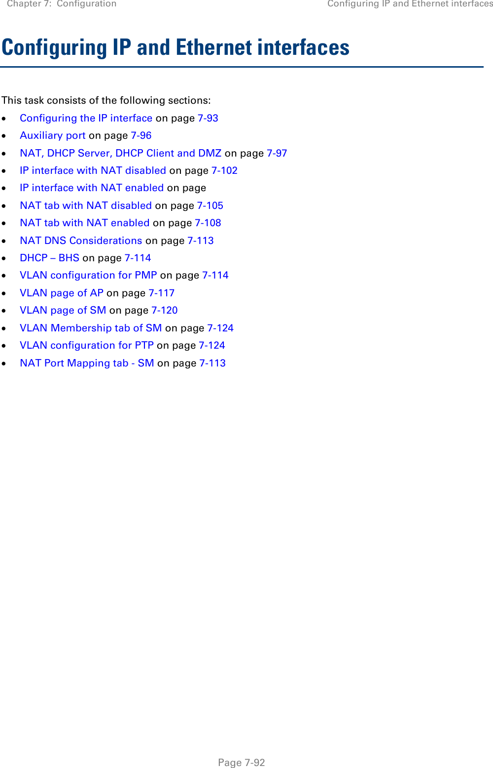 Chapter 7:  Configuration Configuring IP and Ethernet interfaces   Page 7-92 Configuring IP and Ethernet interfaces  This task consists of the following sections:  Configuring the IP interface on page 7-93  Auxiliary port on page 7-96  NAT, DHCP Server, DHCP Client and DMZ on page 7-97  IP interface with NAT disabled on page 7-102  IP interface with NAT enabled on page  NAT tab with NAT disabled on page 7-105  NAT tab with NAT enabled on page 7-108  NAT DNS Considerations on page 7-113  DHCP – BHS on page 7-114  VLAN configuration for PMP on page 7-114  VLAN page of AP on page 7-117  VLAN page of SM on page 7-120  VLAN Membership tab of SM on page 7-124  VLAN configuration for PTP on page 7-124  NAT Port Mapping tab - SM on page 7-113   