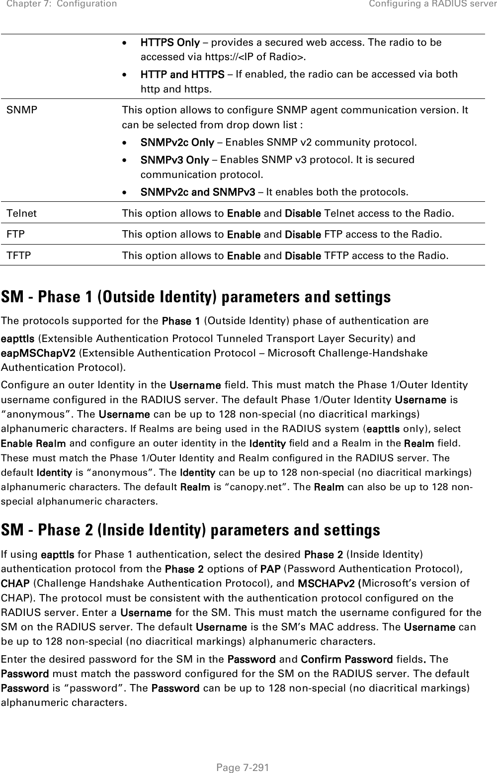 Chapter 7:  Configuration Configuring a RADIUS server   Page 7-291  HTTPS Only – provides a secured web access. The radio to be accessed via https://&lt;IP of Radio&gt;.  HTTP and HTTPS – If enabled, the radio can be accessed via both http and https.  SNMP This option allows to configure SNMP agent communication version. It can be selected from drop down list :  SNMPv2c Only – Enables SNMP v2 community protocol.  SNMPv3 Only – Enables SNMP v3 protocol. It is secured communication protocol.  SNMPv2c and SNMPv3 – It enables both the protocols. Telnet This option allows to Enable and Disable Telnet access to the Radio. FTP This option allows to Enable and Disable FTP access to the Radio. TFTP This option allows to Enable and Disable TFTP access to the Radio.  SM - Phase 1 (Outside Identity) parameters and settings The protocols supported for the Phase 1 (Outside Identity) phase of authentication are eapttls (Extensible Authentication Protocol Tunneled Transport Layer Security) and eapMSChapV2 (Extensible Authentication Protocol – Microsoft Challenge-Handshake Authentication Protocol). Configure an outer Identity in the Username field. This must match the Phase 1/Outer Identity username configured in the RADIUS server. The default Phase 1/Outer Identity Username is “anonymous”. The Username can be up to 128 non-special (no diacritical markings) alphanumeric characters. If Realms are being used in the RADIUS system (eapttls only), select Enable Realm and configure an outer identity in the Identity field and a Realm in the Realm field. These must match the Phase 1/Outer Identity and Realm configured in the RADIUS server. The default Identity is “anonymous”. The Identity can be up to 128 non-special (no diacritical markings) alphanumeric characters. The default Realm is “canopy.net”. The Realm can also be up to 128 non-special alphanumeric characters. SM - Phase 2 (Inside Identity) parameters and settings If using eapttls for Phase 1 authentication, select the desired Phase 2 (Inside Identity) authentication protocol from the Phase 2 options of PAP (Password Authentication Protocol), CHAP (Challenge Handshake Authentication Protocol), and MSCHAPv2 (Microsoft’s version of CHAP). The protocol must be consistent with the authentication protocol configured on the RADIUS server. Enter a Username for the SM. This must match the username configured for the SM on the RADIUS server. The default Username is the SM’s MAC address. The Username can be up to 128 non-special (no diacritical markings) alphanumeric characters. Enter the desired password for the SM in the Password and Confirm Password fields. The Password must match the password configured for the SM on the RADIUS server. The default Password is “password”. The Password can be up to 128 non-special (no diacritical markings) alphanumeric characters. 