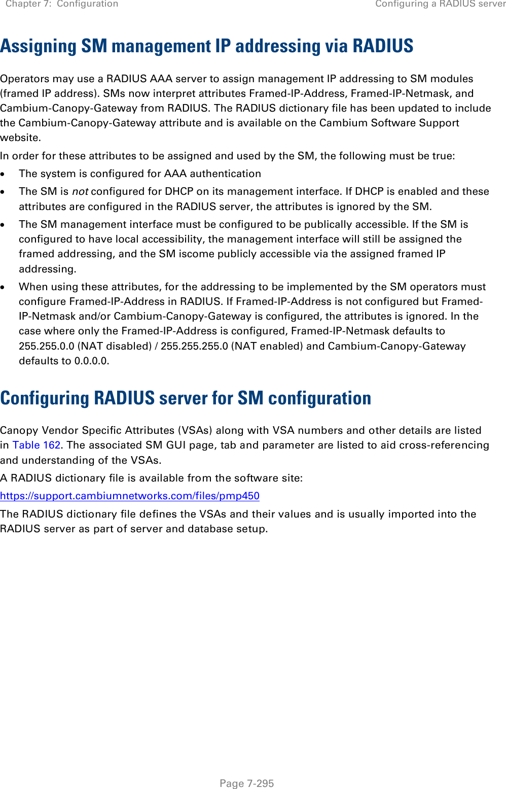 Chapter 7:  Configuration Configuring a RADIUS server   Page 7-295 Assigning SM management IP addressing via RADIUS Operators may use a RADIUS AAA server to assign management IP addressing to SM modules (framed IP address). SMs now interpret attributes Framed-IP-Address, Framed-IP-Netmask, and Cambium-Canopy-Gateway from RADIUS. The RADIUS dictionary file has been updated to include the Cambium-Canopy-Gateway attribute and is available on the Cambium Software Support website. In order for these attributes to be assigned and used by the SM, the following must be true:  The system is configured for AAA authentication  The SM is not configured for DHCP on its management interface. If DHCP is enabled and these attributes are configured in the RADIUS server, the attributes is ignored by the SM.  The SM management interface must be configured to be publically accessible. If the SM is configured to have local accessibility, the management interface will still be assigned the framed addressing, and the SM iscome publicly accessible via the assigned framed IP addressing.  When using these attributes, for the addressing to be implemented by the SM operators must configure Framed-IP-Address in RADIUS. If Framed-IP-Address is not configured but Framed-IP-Netmask and/or Cambium-Canopy-Gateway is configured, the attributes is ignored. In the case where only the Framed-IP-Address is configured, Framed-IP-Netmask defaults to 255.255.0.0 (NAT disabled) / 255.255.255.0 (NAT enabled) and Cambium-Canopy-Gateway defaults to 0.0.0.0. Configuring RADIUS server for SM configuration Canopy Vendor Specific Attributes (VSAs) along with VSA numbers and other details are listed in Table 162. The associated SM GUI page, tab and parameter are listed to aid cross-referencing and understanding of the VSAs. A RADIUS dictionary file is available from the software site:  https://support.cambiumnetworks.com/files/pmp450 The RADIUS dictionary file defines the VSAs and their values and is usually imported into the RADIUS server as part of server and database setup.  