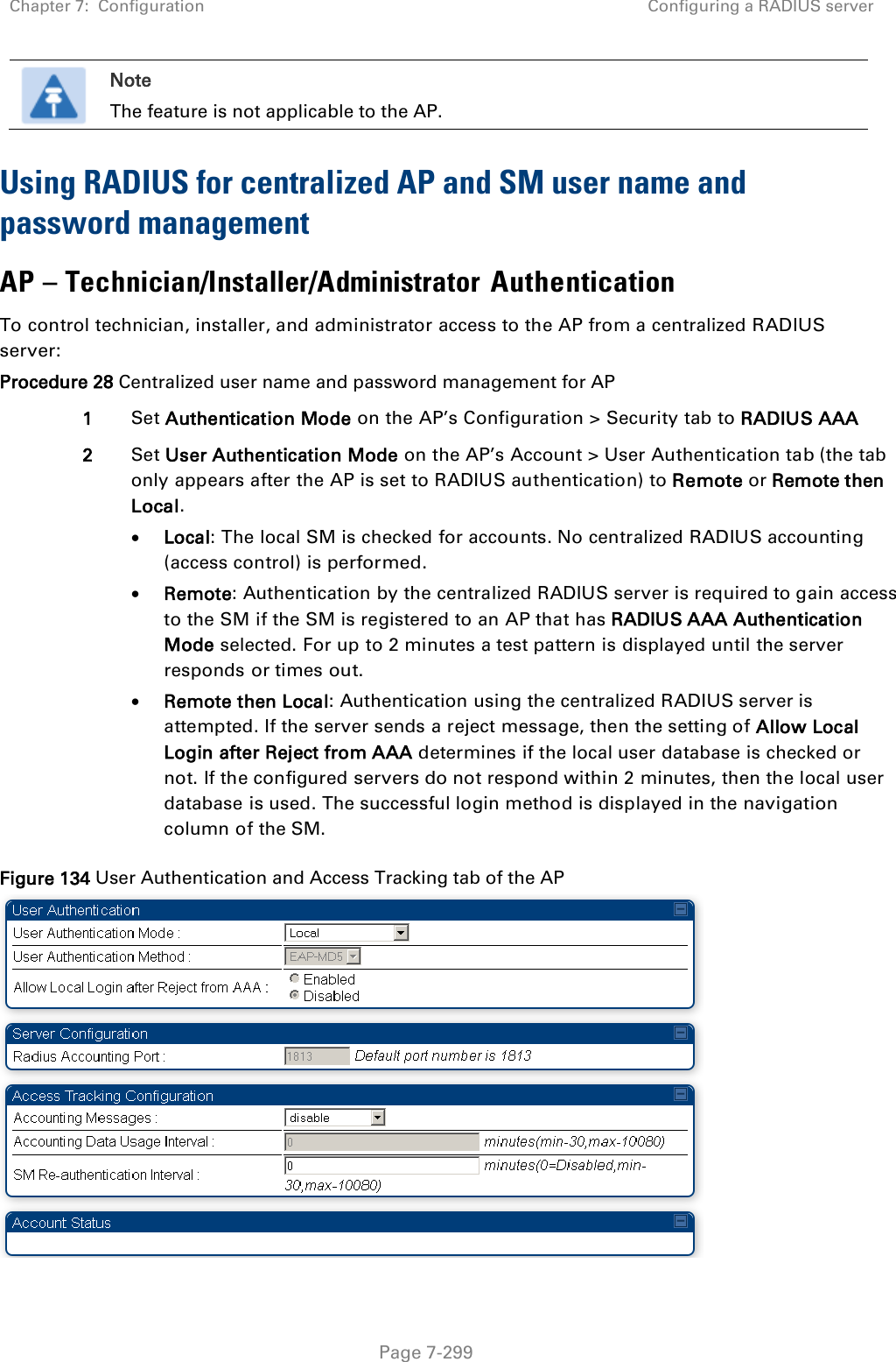 Chapter 7:  Configuration Configuring a RADIUS server   Page 7-299  Note The feature is not applicable to the AP. Using RADIUS for centralized AP and SM user name and password management AP – Technician/Installer/Administrator Authentication To control technician, installer, and administrator access to the AP from a centralized RADIUS server: Procedure 28 Centralized user name and password management for AP 1 Set Authentication Mode on the AP’s Configuration &gt; Security tab to RADIUS AAA 2 Set User Authentication Mode on the AP’s Account &gt; User Authentication tab (the tab only appears after the AP is set to RADIUS authentication) to Remote or Remote then Local.  Local: The local SM is checked for accounts. No centralized RADIUS accounting (access control) is performed.  Remote: Authentication by the centralized RADIUS server is required to gain access to the SM if the SM is registered to an AP that has RADIUS AAA Authentication Mode selected. For up to 2 minutes a test pattern is displayed until the server responds or times out.  Remote then Local: Authentication using the centralized RADIUS server is attempted. If the server sends a reject message, then the setting of Allow Local Login after Reject from AAA determines if the local user database is checked or not. If the configured servers do not respond within 2 minutes, then the local user database is used. The successful login method is displayed in the navigation column of the SM. Figure 134 User Authentication and Access Tracking tab of the AP  