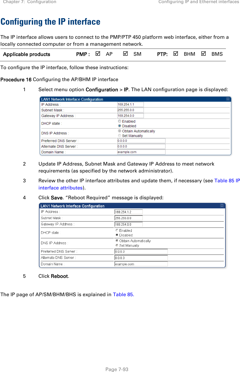 Chapter 7:  Configuration Configuring IP and Ethernet interfaces   Page 7-93 Configuring the IP interface The IP interface allows users to connect to the PMP/PTP 450 platform web interface, either from a locally connected computer or from a management network. Applicable products PMP :  AP  SM PTP:  BHM  BMS   To configure the IP interface, follow these instructions: Procedure 16 Configuring the AP/BHM IP interface 1 Select menu option Configuration &gt; IP. The LAN configuration page is displayed:  2 Update IP Address, Subnet Mask and Gateway IP Address to meet network requirements (as specified by the network administrator). 3 Review the other IP interface attributes and update them, if necessary (see Table 85 IP interface attributes). 4 Click Save. “Reboot Required” message is displayed:  5 Click Reboot.  The IP page of AP/SM/BHM/BHS is explained in Table 85. 