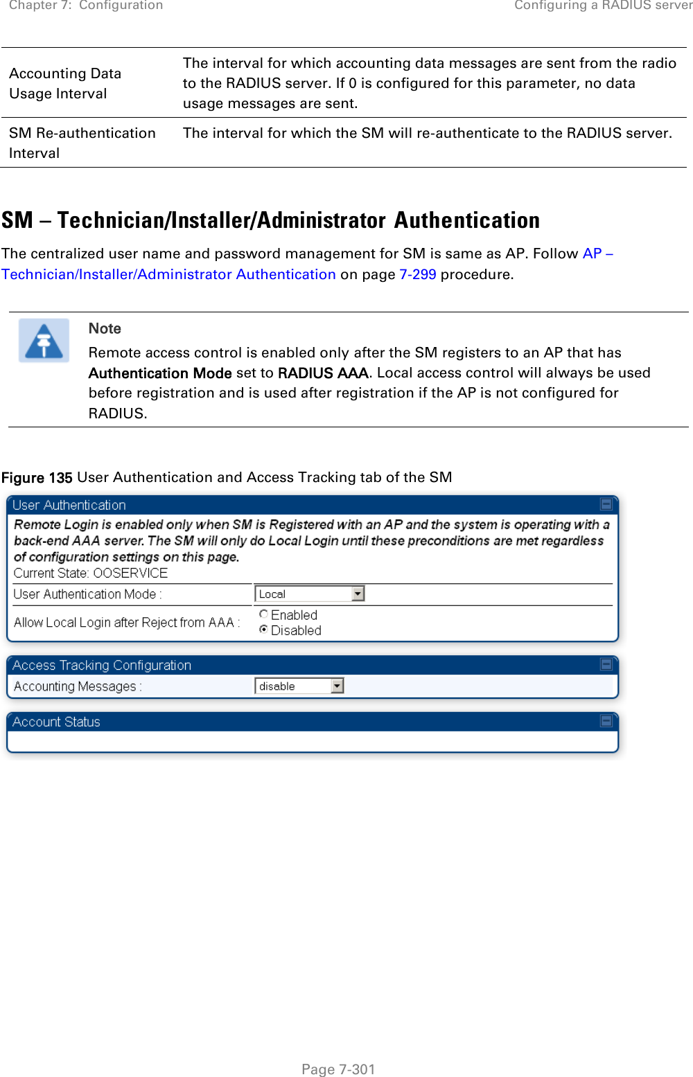 Chapter 7:  Configuration Configuring a RADIUS server   Page 7-301 Accounting Data Usage Interval The interval for which accounting data messages are sent from the radio to the RADIUS server. If 0 is configured for this parameter, no data usage messages are sent. SM Re-authentication Interval The interval for which the SM will re-authenticate to the RADIUS server.  SM – Technician/Installer/Administrator Authentication The centralized user name and password management for SM is same as AP. Follow AP – Technician/Installer/Administrator Authentication on page 7-299 procedure.   Note Remote access control is enabled only after the SM registers to an AP that has Authentication Mode set to RADIUS AAA. Local access control will always be used before registration and is used after registration if the AP is not configured for RADIUS.  Figure 135 User Authentication and Access Tracking tab of the SM   