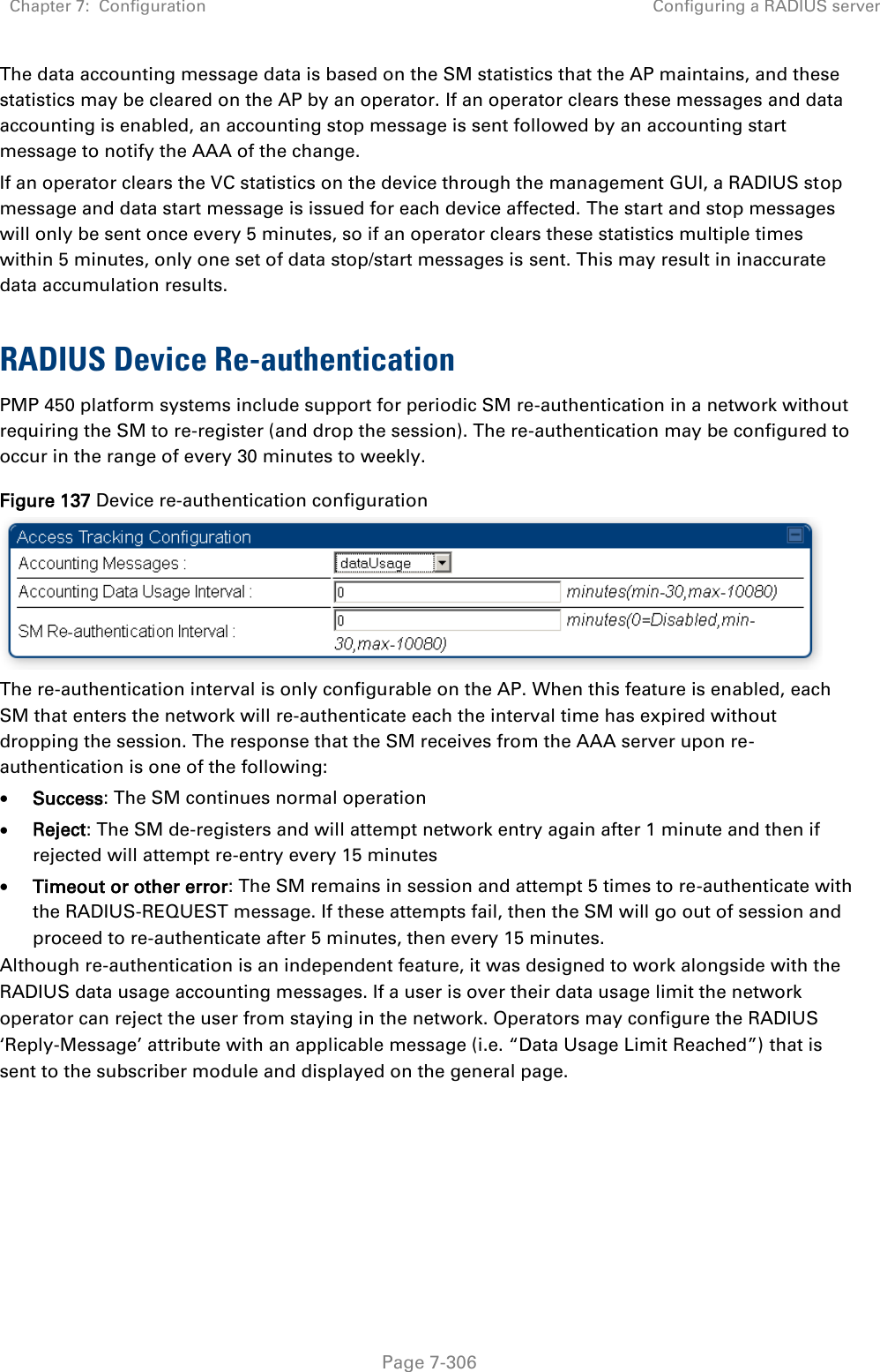 Chapter 7:  Configuration Configuring a RADIUS server   Page 7-306 The data accounting message data is based on the SM statistics that the AP maintains, and these statistics may be cleared on the AP by an operator. If an operator clears these messages and data accounting is enabled, an accounting stop message is sent followed by an accounting start message to notify the AAA of the change.  If an operator clears the VC statistics on the device through the management GUI, a RADIUS stop message and data start message is issued for each device affected. The start and stop messages will only be sent once every 5 minutes, so if an operator clears these statistics multiple times within 5 minutes, only one set of data stop/start messages is sent. This may result in inaccurate data accumulation results.  RADIUS Device Re-authentication PMP 450 platform systems include support for periodic SM re-authentication in a network without requiring the SM to re-register (and drop the session). The re-authentication may be configured to occur in the range of every 30 minutes to weekly.  Figure 137 Device re-authentication configuration  The re-authentication interval is only configurable on the AP. When this feature is enabled, each SM that enters the network will re-authenticate each the interval time has expired without dropping the session. The response that the SM receives from the AAA server upon re-authentication is one of the following:  Success: The SM continues normal operation  Reject: The SM de-registers and will attempt network entry again after 1 minute and then if rejected will attempt re-entry every 15 minutes  Timeout or other error: The SM remains in session and attempt 5 times to re-authenticate with the RADIUS-REQUEST message. If these attempts fail, then the SM will go out of session and proceed to re-authenticate after 5 minutes, then every 15 minutes. Although re-authentication is an independent feature, it was designed to work alongside with the RADIUS data usage accounting messages. If a user is over their data usage limit the network operator can reject the user from staying in the network. Operators may configure the RADIUS ‘Reply-Message’ attribute with an applicable message (i.e. “Data Usage Limit Reached”) that is sent to the subscriber module and displayed on the general page.   