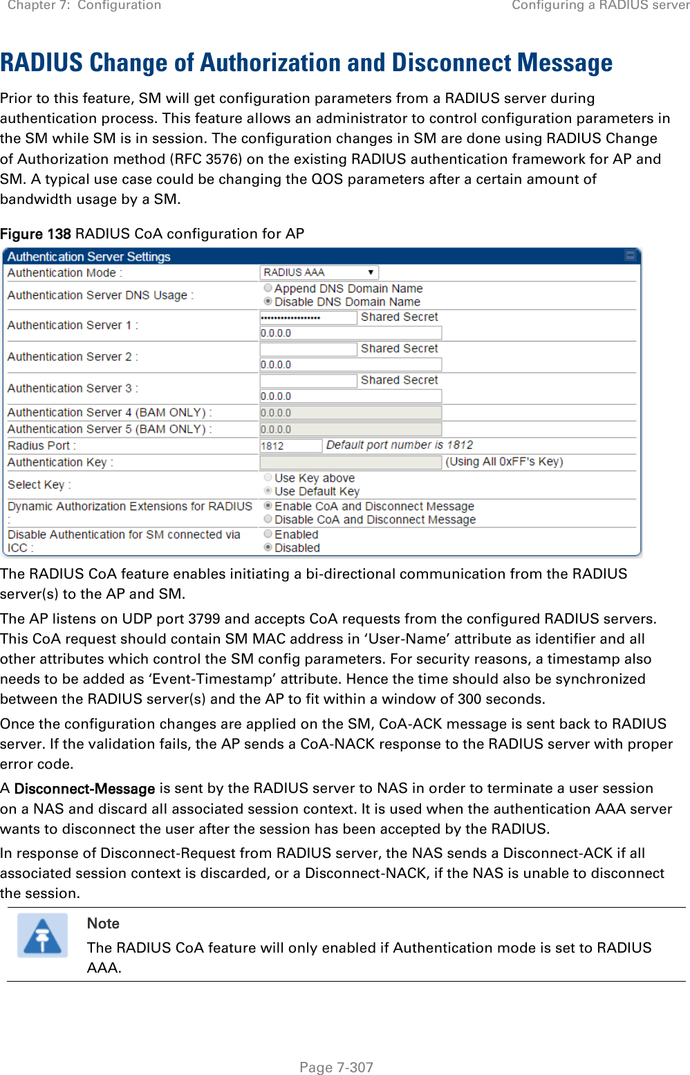 Chapter 7:  Configuration Configuring a RADIUS server   Page 7-307 RADIUS Change of Authorization and Disconnect Message Prior to this feature, SM will get configuration parameters from a RADIUS server during authentication process. This feature allows an administrator to control configuration parameters in the SM while SM is in session. The configuration changes in SM are done using RADIUS Change of Authorization method (RFC 3576) on the existing RADIUS authentication framework for AP and SM. A typical use case could be changing the QOS parameters after a certain amount of bandwidth usage by a SM. Figure 138 RADIUS CoA configuration for AP  The RADIUS CoA feature enables initiating a bi-directional communication from the RADIUS server(s) to the AP and SM.  The AP listens on UDP port 3799 and accepts CoA requests from the configured RADIUS servers. This CoA request should contain SM MAC address in ‘User-Name’ attribute as identifier and all other attributes which control the SM config parameters. For security reasons, a timestamp also needs to be added as ‘Event-Timestamp’ attribute. Hence the time should also be synchronized between the RADIUS server(s) and the AP to fit within a window of 300 seconds. Once the configuration changes are applied on the SM, CoA-ACK message is sent back to RADIUS server. If the validation fails, the AP sends a CoA-NACK response to the RADIUS server with proper error code. A Disconnect-Message is sent by the RADIUS server to NAS in order to terminate a user session on a NAS and discard all associated session context. It is used when the authentication AAA server wants to disconnect the user after the session has been accepted by the RADIUS. In response of Disconnect-Request from RADIUS server, the NAS sends a Disconnect-ACK if all associated session context is discarded, or a Disconnect-NACK, if the NAS is unable to disconnect the session.  Note The RADIUS CoA feature will only enabled if Authentication mode is set to RADIUS AAA.    