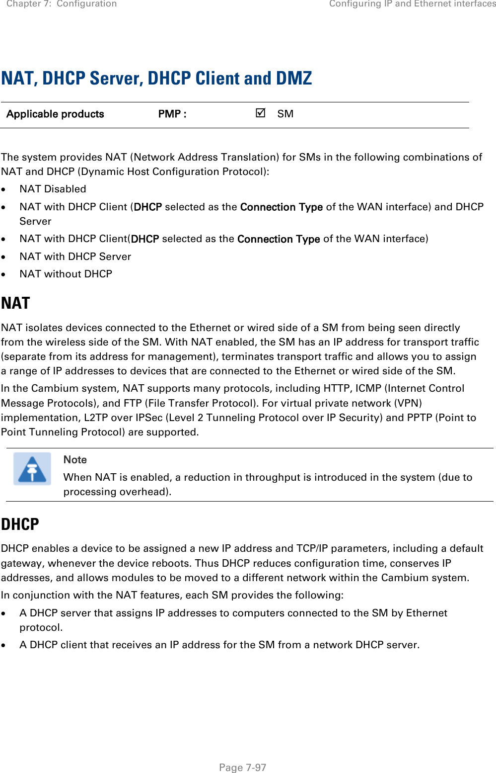 Chapter 7:  Configuration Configuring IP and Ethernet interfaces   Page 7-97  NAT, DHCP Server, DHCP Client and DMZ Applicable products PMP :    SM       The system provides NAT (Network Address Translation) for SMs in the following combinations of NAT and DHCP (Dynamic Host Configuration Protocol):  NAT Disabled  NAT with DHCP Client (DHCP selected as the Connection Type of the WAN interface) and DHCP Server  NAT with DHCP Client(DHCP selected as the Connection Type of the WAN interface)  NAT with DHCP Server  NAT without DHCP NAT NAT isolates devices connected to the Ethernet or wired side of a SM from being seen directly from the wireless side of the SM. With NAT enabled, the SM has an IP address for transport traffic (separate from its address for management), terminates transport traffic and allows you to assign a range of IP addresses to devices that are connected to the Ethernet or wired side of the SM.  In the Cambium system, NAT supports many protocols, including HTTP, ICMP (Internet Control Message Protocols), and FTP (File Transfer Protocol). For virtual private network (VPN) implementation, L2TP over IPSec (Level 2 Tunneling Protocol over IP Security) and PPTP (Point to Point Tunneling Protocol) are supported.   Note When NAT is enabled, a reduction in throughput is introduced in the system (due to processing overhead). DHCP DHCP enables a device to be assigned a new IP address and TCP/IP parameters, including a default gateway, whenever the device reboots. Thus DHCP reduces configuration time, conserves IP addresses, and allows modules to be moved to a different network within the Cambium system. In conjunction with the NAT features, each SM provides the following:  A DHCP server that assigns IP addresses to computers connected to the SM by Ethernet protocol.  A DHCP client that receives an IP address for the SM from a network DHCP server.  