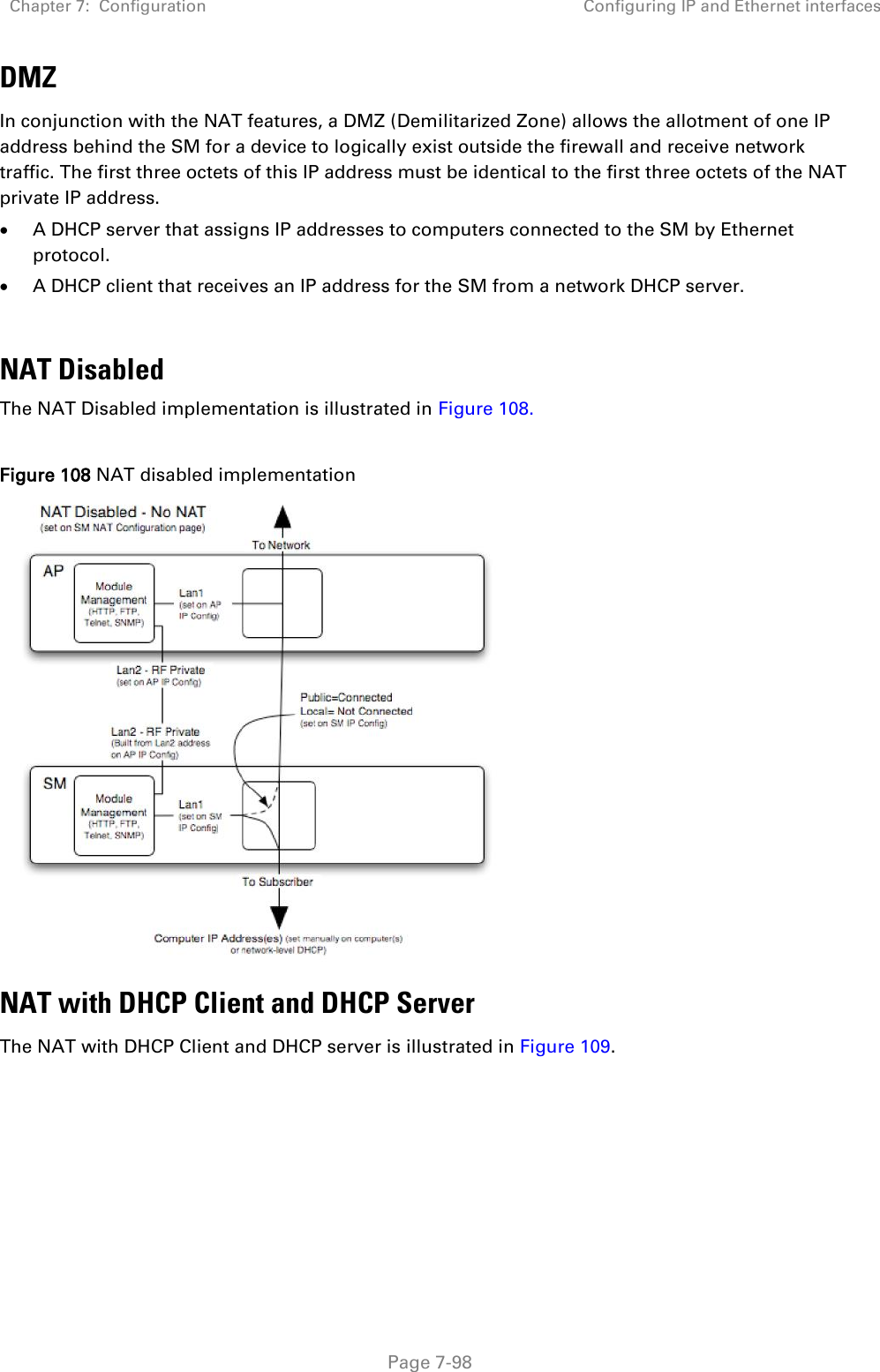 Chapter 7:  Configuration Configuring IP and Ethernet interfaces   Page 7-98 DMZ In conjunction with the NAT features, a DMZ (Demilitarized Zone) allows the allotment of one IP address behind the SM for a device to logically exist outside the firewall and receive network traffic. The first three octets of this IP address must be identical to the first three octets of the NAT private IP address.   A DHCP server that assigns IP addresses to computers connected to the SM by Ethernet protocol.  A DHCP client that receives an IP address for the SM from a network DHCP server.  NAT Disabled The NAT Disabled implementation is illustrated in Figure 108.  Figure 108 NAT disabled implementation  NAT with DHCP Client and DHCP Server The NAT with DHCP Client and DHCP server is illustrated in Figure 109. 