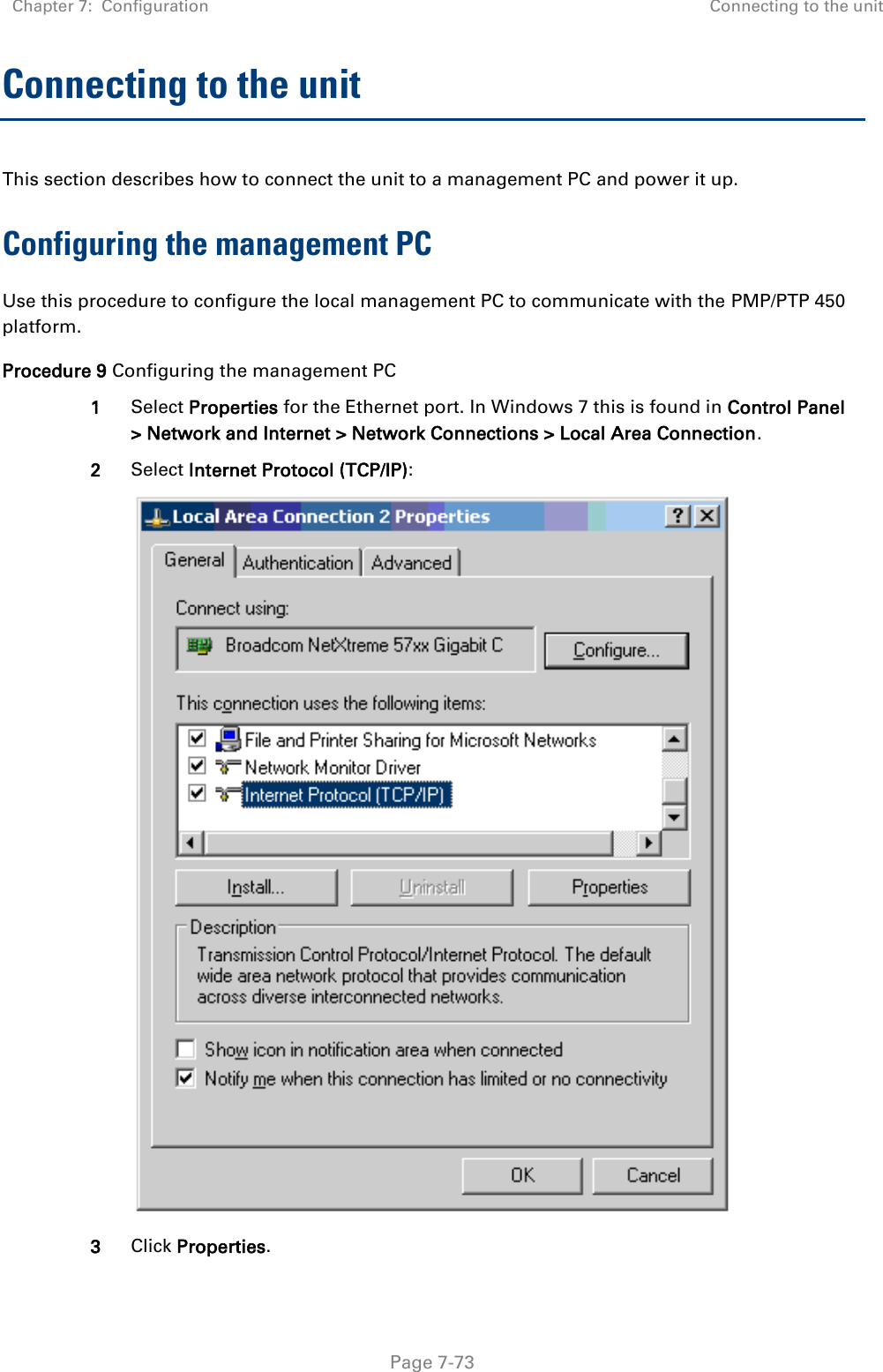 Chapter 7:  Configuration Connecting to the unit   Page 7-73 Connecting to the unit This section describes how to connect the unit to a management PC and power it up.  Configuring the management PC Use this procedure to configure the local management PC to communicate with the PMP/PTP 450 platform. Procedure 9 Configuring the management PC 1 Select Properties for the Ethernet port. In Windows 7 this is found in Control Panel &gt; Network and Internet &gt; Network Connections &gt; Local Area Connection. 2 Select Internet Protocol (TCP/IP):  3 Click Properties. 