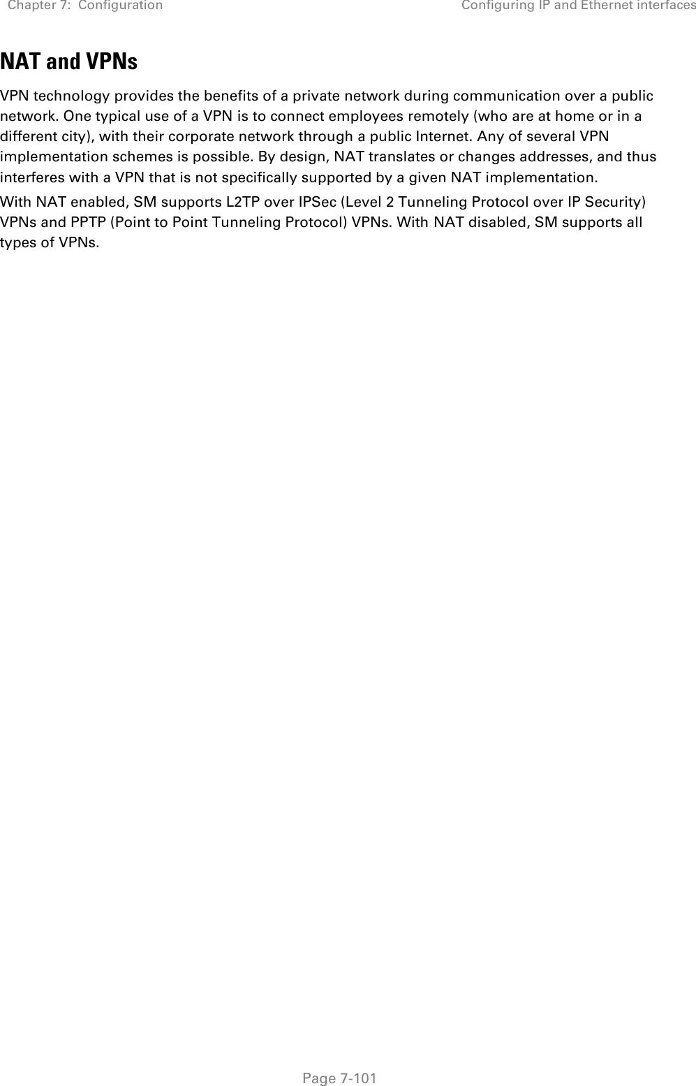 Chapter 7:  Configuration Configuring IP and Ethernet interfaces   Page 7-101 NAT and VPNs VPN technology provides the benefits of a private network during communication over a public network. One typical use of a VPN is to connect employees remotely (who are at home or in a different city), with their corporate network through a public Internet. Any of several VPN implementation schemes is possible. By design, NAT translates or changes addresses, and thus interferes with a VPN that is not specifically supported by a given NAT implementation. With NAT enabled, SM supports L2TP over IPSec (Level 2 Tunneling Protocol over IP Security) VPNs and PPTP (Point to Point Tunneling Protocol) VPNs. With NAT disabled, SM supports all types of VPNs.   