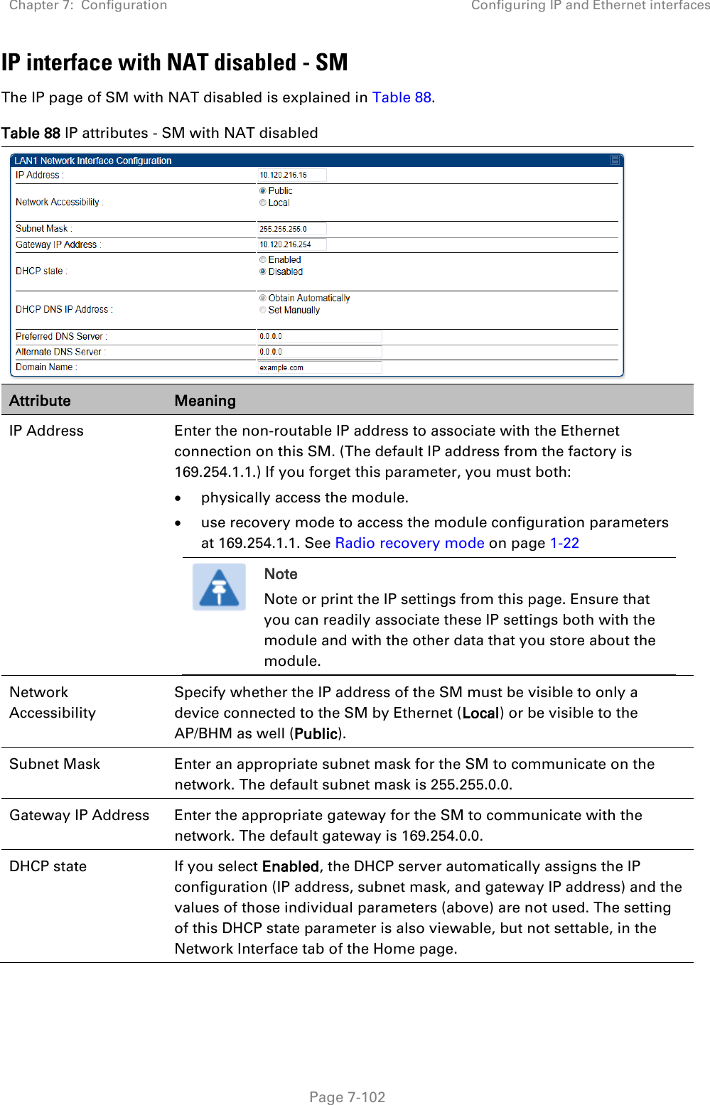 Chapter 7:  Configuration Configuring IP and Ethernet interfaces   Page 7-102 IP interface with NAT disabled - SM The IP page of SM with NAT disabled is explained in Table 88. Table 88 IP attributes - SM with NAT disabled  Attribute Meaning IP Address  Enter the non-routable IP address to associate with the Ethernet connection on this SM. (The default IP address from the factory is 169.254.1.1.) If you forget this parameter, you must both:  physically access the module.  use recovery mode to access the module configuration parameters at 169.254.1.1. See Radio recovery mode on page 1-22  Note Note or print the IP settings from this page. Ensure that you can readily associate these IP settings both with the module and with the other data that you store about the module.  Network Accessibility Specify whether the IP address of the SM must be visible to only a device connected to the SM by Ethernet (Local) or be visible to the AP/BHM as well (Public). Subnet Mask Enter an appropriate subnet mask for the SM to communicate on the network. The default subnet mask is 255.255.0.0.  Gateway IP Address Enter the appropriate gateway for the SM to communicate with the network. The default gateway is 169.254.0.0. DHCP state  If you select Enabled, the DHCP server automatically assigns the IP configuration (IP address, subnet mask, and gateway IP address) and the values of those individual parameters (above) are not used. The setting of this DHCP state parameter is also viewable, but not settable, in the Network Interface tab of the Home page.  