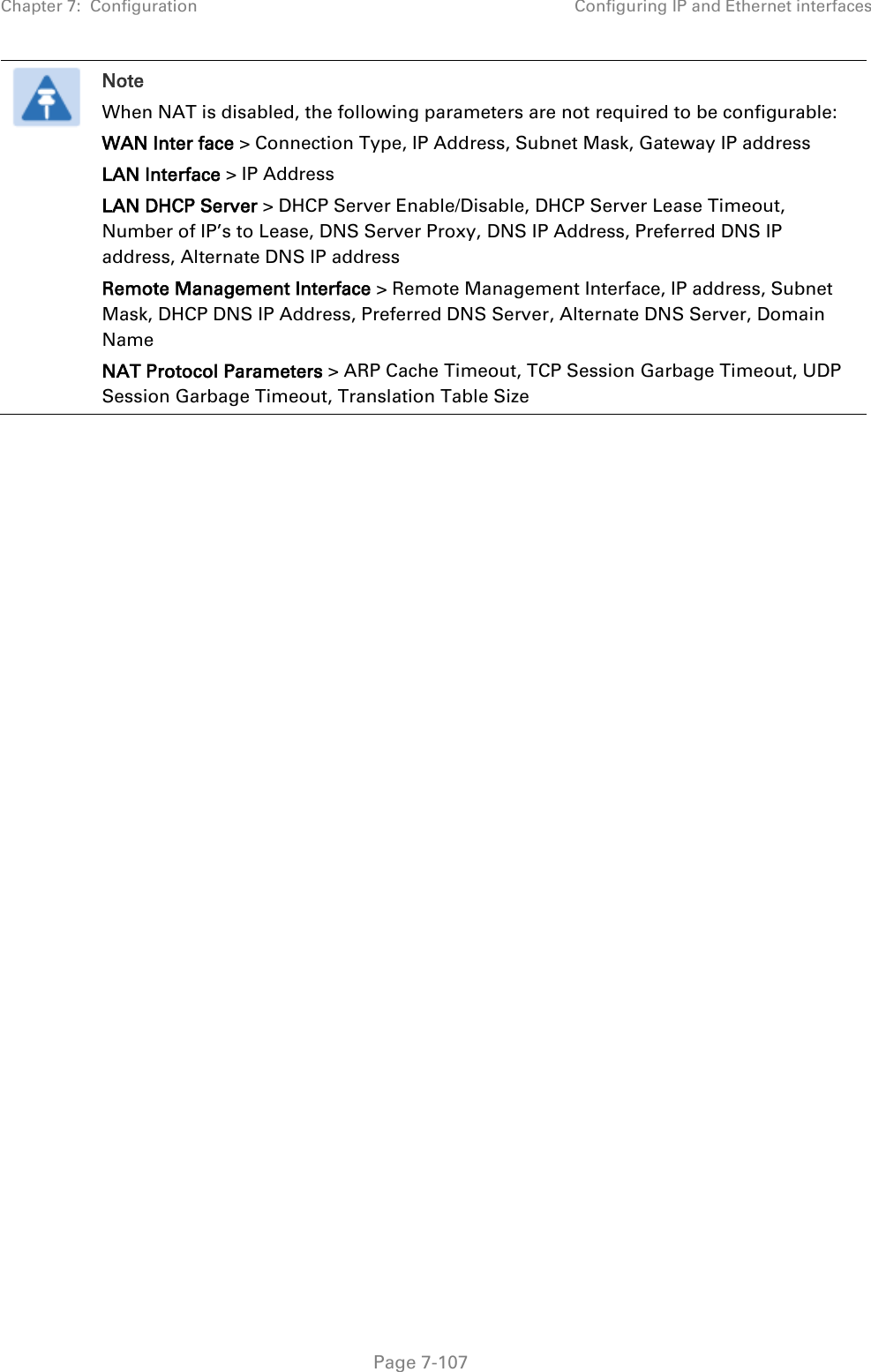 Chapter 7:  Configuration Configuring IP and Ethernet interfaces   Page 7-107  Note When NAT is disabled, the following parameters are not required to be configurable:  WAN Inter face &gt; Connection Type, IP Address, Subnet Mask, Gateway IP address LAN Interface &gt; IP Address LAN DHCP Server &gt; DHCP Server Enable/Disable, DHCP Server Lease Timeout, Number of IP’s to Lease, DNS Server Proxy, DNS IP Address, Preferred DNS IP address, Alternate DNS IP address Remote Management Interface &gt; Remote Management Interface, IP address, Subnet Mask, DHCP DNS IP Address, Preferred DNS Server, Alternate DNS Server, Domain Name NAT Protocol Parameters &gt; ARP Cache Timeout, TCP Session Garbage Timeout, UDP Session Garbage Timeout, Translation Table Size  