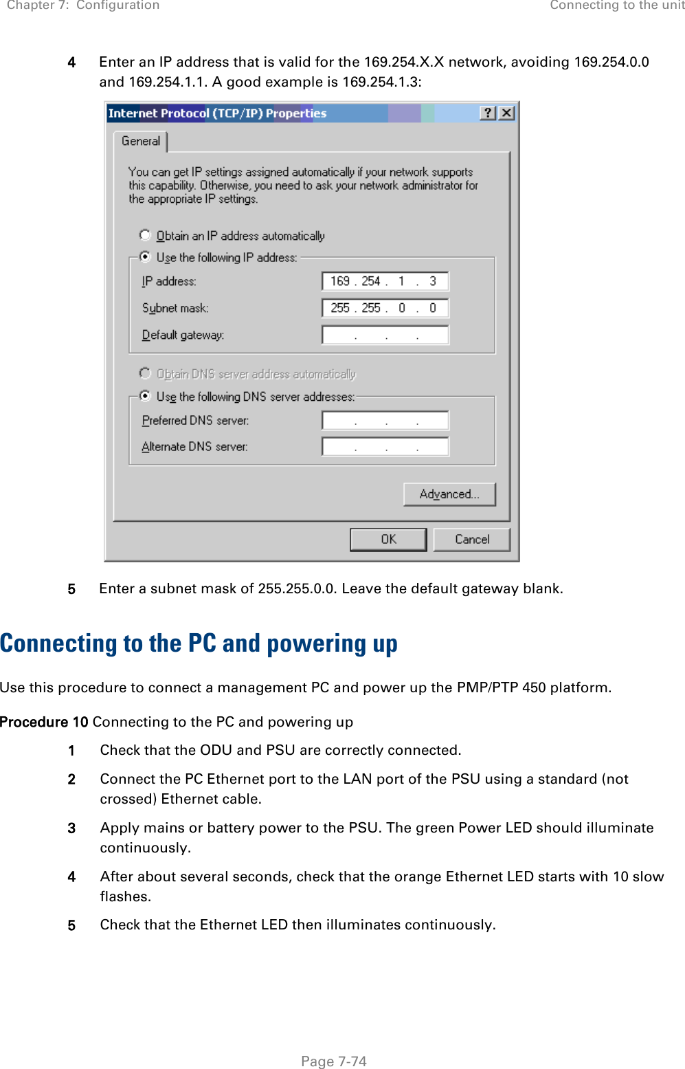 Chapter 7:  Configuration Connecting to the unit   Page 7-74 4 Enter an IP address that is valid for the 169.254.X.X network, avoiding 169.254.0.0 and 169.254.1.1. A good example is 169.254.1.3:  5 Enter a subnet mask of 255.255.0.0. Leave the default gateway blank. Connecting to the PC and powering up Use this procedure to connect a management PC and power up the PMP/PTP 450 platform. Procedure 10 Connecting to the PC and powering up 1 Check that the ODU and PSU are correctly connected. 2 Connect the PC Ethernet port to the LAN port of the PSU using a standard (not crossed) Ethernet cable. 3 Apply mains or battery power to the PSU. The green Power LED should illuminate continuously. 4 After about several seconds, check that the orange Ethernet LED starts with 10 slow flashes. 5 Check that the Ethernet LED then illuminates continuously.  