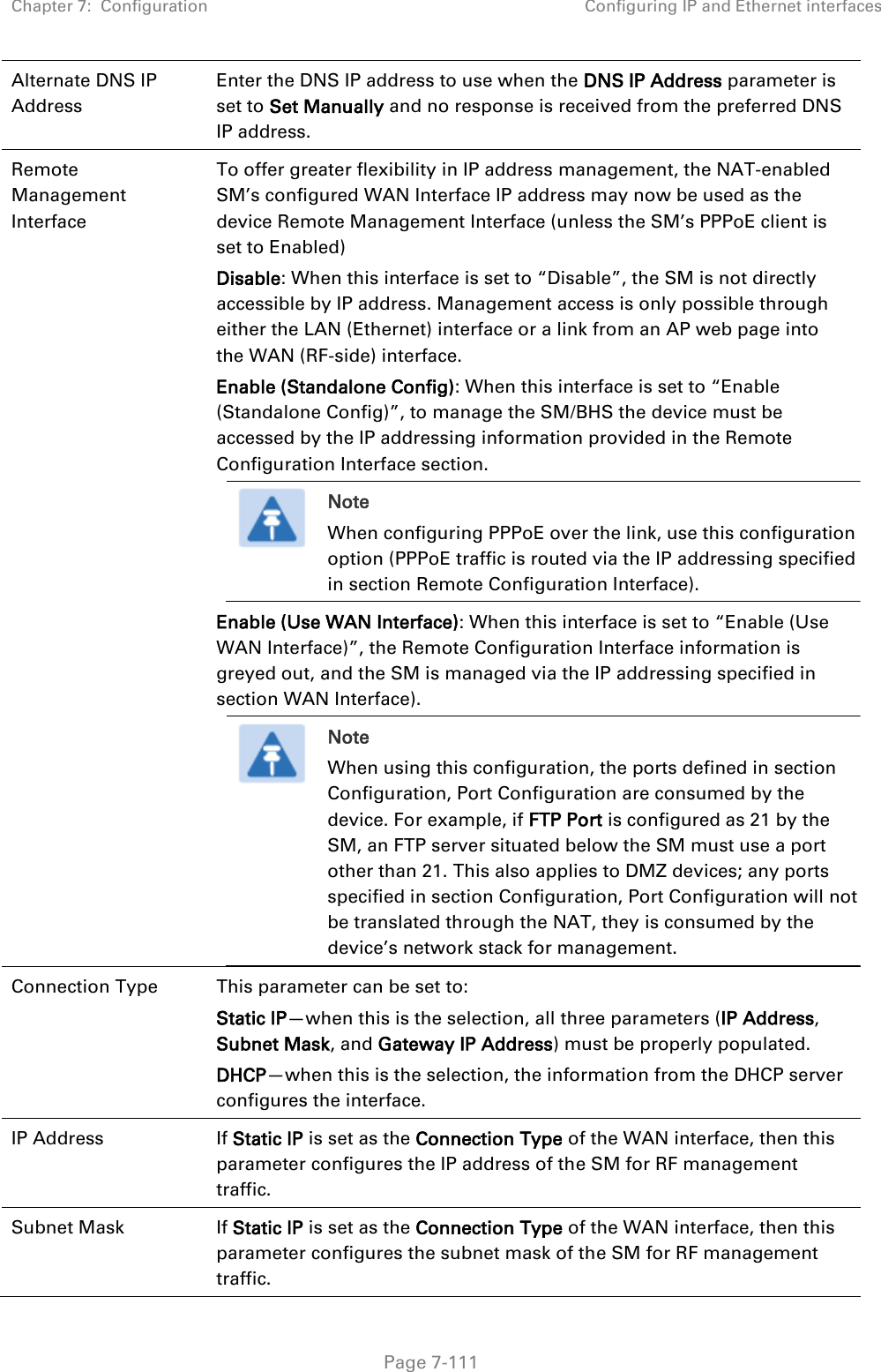 Chapter 7:  Configuration Configuring IP and Ethernet interfaces   Page 7-111 Alternate DNS IP Address Enter the DNS IP address to use when the DNS IP Address parameter is set to Set Manually and no response is received from the preferred DNS IP address. Remote Management Interface To offer greater flexibility in IP address management, the NAT-enabled SM’s configured WAN Interface IP address may now be used as the device Remote Management Interface (unless the SM’s PPPoE client is set to Enabled) Disable: When this interface is set to “Disable”, the SM is not directly accessible by IP address. Management access is only possible through either the LAN (Ethernet) interface or a link from an AP web page into the WAN (RF-side) interface.  Enable (Standalone Config): When this interface is set to “Enable (Standalone Config)”, to manage the SM/BHS the device must be accessed by the IP addressing information provided in the Remote Configuration Interface section.  Note When configuring PPPoE over the link, use this configuration option (PPPoE traffic is routed via the IP addressing specified in section Remote Configuration Interface). Enable (Use WAN Interface): When this interface is set to “Enable (Use WAN Interface)”, the Remote Configuration Interface information is greyed out, and the SM is managed via the IP addressing specified in section WAN Interface).  Note When using this configuration, the ports defined in section Configuration, Port Configuration are consumed by the device. For example, if FTP Port is configured as 21 by the SM, an FTP server situated below the SM must use a port other than 21. This also applies to DMZ devices; any ports specified in section Configuration, Port Configuration will not be translated through the NAT, they is consumed by the device’s network stack for management.  Connection Type  This parameter can be set to: Static IP—when this is the selection, all three parameters (IP Address, Subnet Mask, and Gateway IP Address) must be properly populated. DHCP—when this is the selection, the information from the DHCP server configures the interface. IP Address  If Static IP is set as the Connection Type of the WAN interface, then this parameter configures the IP address of the SM for RF management traffic. Subnet Mask  If Static IP is set as the Connection Type of the WAN interface, then this parameter configures the subnet mask of the SM for RF management traffic. 