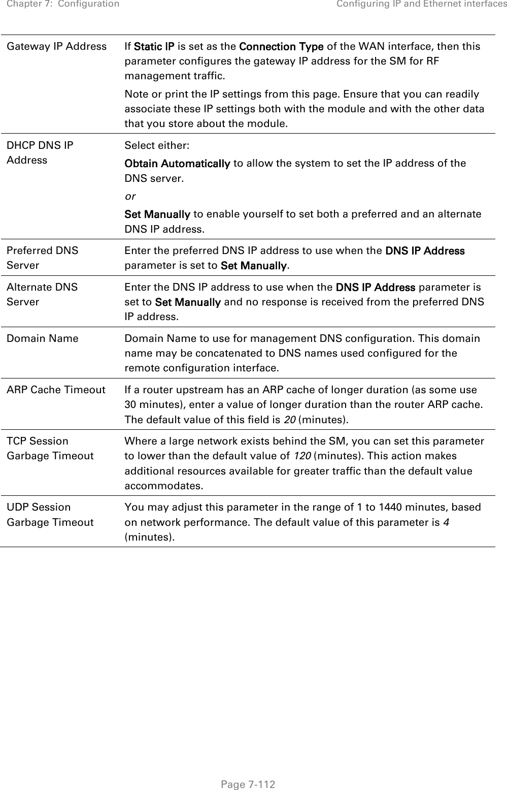 Chapter 7:  Configuration Configuring IP and Ethernet interfaces   Page 7-112 Gateway IP Address  If Static IP is set as the Connection Type of the WAN interface, then this parameter configures the gateway IP address for the SM for RF management traffic. Note or print the IP settings from this page. Ensure that you can readily associate these IP settings both with the module and with the other data that you store about the module. DHCP DNS IP Address Select either: Obtain Automatically to allow the system to set the IP address of the DNS server. or Set Manually to enable yourself to set both a preferred and an alternate DNS IP address. Preferred DNS Server Enter the preferred DNS IP address to use when the DNS IP Address parameter is set to Set Manually. Alternate DNS Server Enter the DNS IP address to use when the DNS IP Address parameter is set to Set Manually and no response is received from the preferred DNS IP address. Domain Name Domain Name to use for management DNS configuration. This domain name may be concatenated to DNS names used configured for the remote configuration interface. ARP Cache Timeout If a router upstream has an ARP cache of longer duration (as some use 30 minutes), enter a value of longer duration than the router ARP cache. The default value of this field is 20 (minutes). TCP Session Garbage Timeout Where a large network exists behind the SM, you can set this parameter to lower than the default value of 120 (minutes). This action makes additional resources available for greater traffic than the default value accommodates. UDP Session Garbage Timeout You may adjust this parameter in the range of 1 to 1440 minutes, based on network performance. The default value of this parameter is 4 (minutes).  