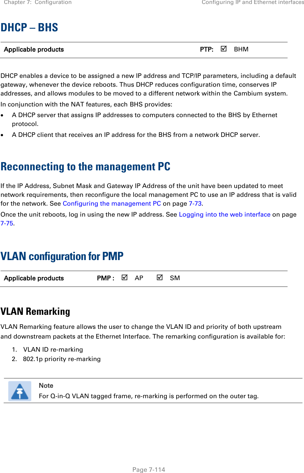 Chapter 7:  Configuration Configuring IP and Ethernet interfaces   Page 7-114 DHCP – BHS Applicable products      PTP:  BHM    DHCP enables a device to be assigned a new IP address and TCP/IP parameters, including a default gateway, whenever the device reboots. Thus DHCP reduces configuration time, conserves IP addresses, and allows modules to be moved to a different network within the Cambium system. In conjunction with the NAT features, each BHS provides:  A DHCP server that assigns IP addresses to computers connected to the BHS by Ethernet protocol.  A DHCP client that receives an IP address for the BHS from a network DHCP server.  Reconnecting to the management PC If the IP Address, Subnet Mask and Gateway IP Address of the unit have been updated to meet network requirements, then reconfigure the local management PC to use an IP address that is valid for the network. See Configuring the management PC on page 7-73. Once the unit reboots, log in using the new IP address. See Logging into the web interface on page 7-75.  VLAN configuration for PMP Applicable products PMP :  AP  SM       VLAN Remarking VLAN Remarking feature allows the user to change the VLAN ID and priority of both upstream and downstream packets at the Ethernet Interface. The remarking configuration is available for: 1. VLAN ID re-marking 2. 802.1p priority re-marking   Note For Q-in-Q VLAN tagged frame, re-marking is performed on the outer tag.    