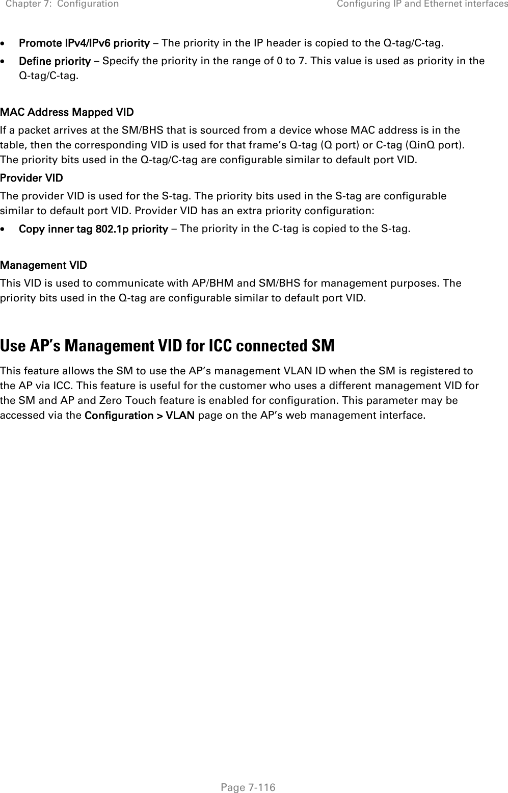 Chapter 7:  Configuration Configuring IP and Ethernet interfaces   Page 7-116  Promote IPv4/IPv6 priority – The priority in the IP header is copied to the Q-tag/C-tag.  Define priority – Specify the priority in the range of 0 to 7. This value is used as priority in the Q-tag/C-tag.  MAC Address Mapped VID If a packet arrives at the SM/BHS that is sourced from a device whose MAC address is in the table, then the corresponding VID is used for that frame’s Q-tag (Q port) or C-tag (QinQ port). The priority bits used in the Q-tag/C-tag are configurable similar to default port VID. Provider VID The provider VID is used for the S-tag. The priority bits used in the S-tag are configurable similar to default port VID. Provider VID has an extra priority configuration:  Copy inner tag 802.1p priority – The priority in the C-tag is copied to the S-tag.  Management VID This VID is used to communicate with AP/BHM and SM/BHS for management purposes. The priority bits used in the Q-tag are configurable similar to default port VID.  Use AP’s Management VID for ICC connected SM This feature allows the SM to use the AP’s management VLAN ID when the SM is registered to the AP via ICC. This feature is useful for the customer who uses a different management VID for the SM and AP and Zero Touch feature is enabled for configuration. This parameter may be accessed via the Configuration &gt; VLAN page on the AP’s web management interface.     