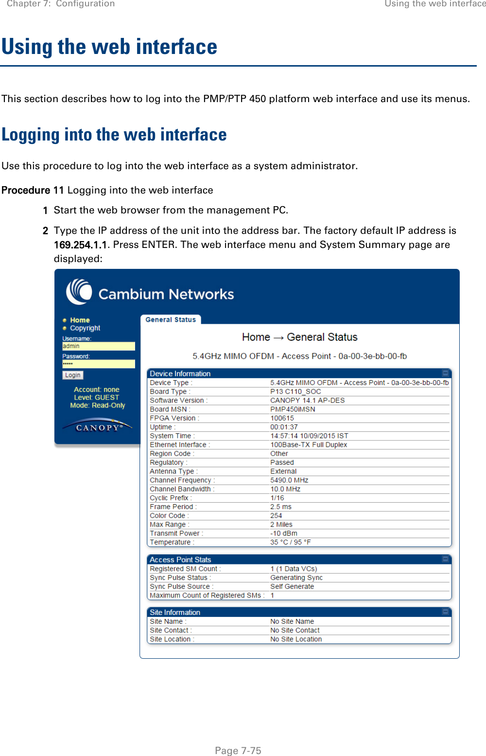 Chapter 7:  Configuration Using the web interface   Page 7-75 Using the web interface This section describes how to log into the PMP/PTP 450 platform web interface and use its menus. Logging into the web interface Use this procedure to log into the web interface as a system administrator. Procedure 11 Logging into the web interface 1 Start the web browser from the management PC. 2 Type the IP address of the unit into the address bar. The factory default IP address is 169.254.1.1. Press ENTER. The web interface menu and System Summary page are displayed:  