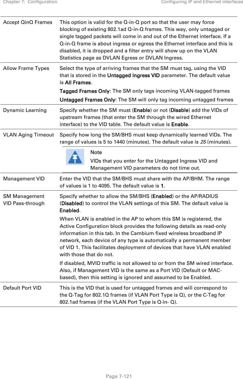 Chapter 7:  Configuration Configuring IP and Ethernet interfaces   Page 7-121 Accept QinQ Frames This option is valid for the Q-in-Q port so that the user may force blocking of existing 802.1ad Q-in-Q frames. This way, only untagged or single tagged packets will come in and out of the Ethernet interface. If a Q-in-Q frame is about ingress or egress the Ethernet interface and this is disabled, it is dropped and a filter entry will show up on the VLAN Statistics page as DVLAN Egress or DVLAN Ingress. Allow Frame Types Select the type of arriving frames that the SM must tag, using the VID that is stored in the Untagged Ingress VID parameter. The default value is All Frames.  Tagged Frames Only: The SM only tags incoming VLAN-tagged frames Untagged Frames Only: The SM will only tag incoming untagged frames Dynamic Learning Specify whether the SM must (Enable) or not (Disable) add the VIDs of upstream frames (that enter the SM through the wired Ethernet interface) to the VID table. The default value is Enable. VLAN Aging Timeout Specify how long the SM/BHS must keep dynamically learned VIDs. The range of values is 5 to 1440 (minutes). The default value is 25 (minutes).  Note VIDs that you enter for the Untagged Ingress VID and Management VID parameters do not time out.  Management VID Enter the VID that the SM/BHS must share with the AP/BHM. The range of values is 1 to 4095. The default value is 1. SM Management VID Pass-through Specify whether to allow the SM/BHS (Enabled) or the AP/RADIUS (Disabled) to control the VLAN settings of this SM. The default value is Enabled.  When VLAN is enabled in the AP to whom this SM is registered, the Active Configuration block provides the following details as read-only information in this tab. In the Cambium fixed wireless broadband IP network, each device of any type is automatically a permanent member of VID 1. This facilitates deployment of devices that have VLAN enabled with those that do not. If disabled, MVID traffic is not allowed to or from the SM wired interface. Also, if Management VID is the same as a Port VID (Default or MAC-based), then this setting is ignored and assumed to be Enabled. Default Port VID This is the VID that is used for untagged frames and will correspond to the Q-Tag for 802.1Q frames (if VLAN Port Type is Q), or the C-Tag for 802.1ad frames (if the VLAN Port Type is Q-in- Q). 
