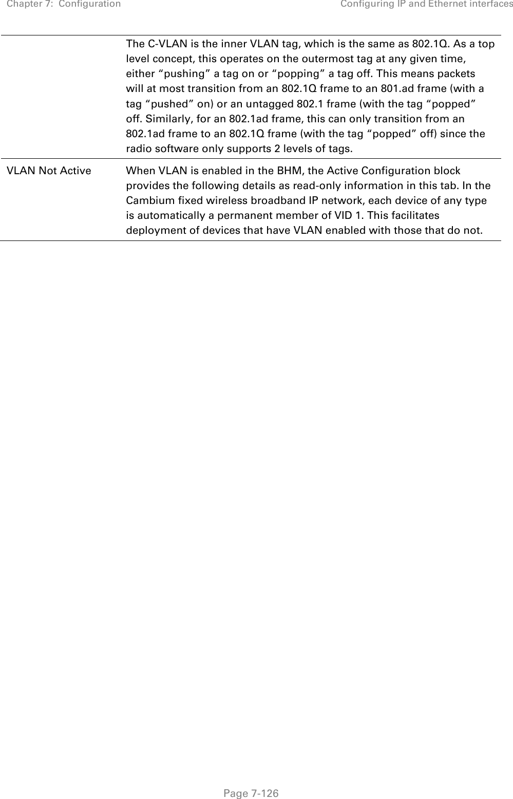 Chapter 7:  Configuration Configuring IP and Ethernet interfaces   Page 7-126 The C-VLAN is the inner VLAN tag, which is the same as 802.1Q. As a top level concept, this operates on the outermost tag at any given time, either “pushing” a tag on or “popping” a tag off. This means packets will at most transition from an 802.1Q frame to an 801.ad frame (with a tag “pushed” on) or an untagged 802.1 frame (with the tag “popped” off. Similarly, for an 802.1ad frame, this can only transition from an 802.1ad frame to an 802.1Q frame (with the tag “popped” off) since the radio software only supports 2 levels of tags. VLAN Not Active When VLAN is enabled in the BHM, the Active Configuration block provides the following details as read-only information in this tab. In the Cambium fixed wireless broadband IP network, each device of any type is automatically a permanent member of VID 1. This facilitates deployment of devices that have VLAN enabled with those that do not.     