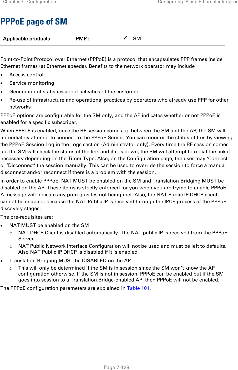 Chapter 7:  Configuration Configuring IP and Ethernet interfaces   Page 7-128 PPPoE page of SM Applicable products PMP :    SM       Point-to-Point Protocol over Ethernet (PPPoE) is a protocol that encapsulates PPP frames inside Ethernet frames (at Ethernet speeds). Benefits to the network operator may include  Access control  Service monitoring  Generation of statistics about activities of the customer   Re-use of infrastructure and operational practices by operators who already use PPP for other networks PPPoE options are configurable for the SM only, and the AP indicates whether or not PPPoE is enabled for a specific subscriber. When PPPoE is enabled, once the RF session comes up between the SM and the AP, the SM will immediately attempt to connect to the PPPoE Server. You can monitor the status of this by viewing the PPPoE Session Log in the Logs section (Administrator only). Every time the RF session comes up, the SM will check the status of the link and if it is down, the SM will attempt to redial the link if necessary depending on the Timer Type. Also, on the Configuration page, the user may ‘Connect’ or ‘Disconnect’ the session manually. This can be used to override the session to force a manual disconnect and/or reconnect if there is a problem with the session. In order to enable PPPoE, NAT MUST be enabled on the SM and Translation Bridging MUST be disabled on the AP. These items is strictly enforced for you when you are trying to enable PPPoE. A message will indicate any prerequisites not being met. Also, the NAT Public IP DHCP client cannot be enabled, because the NAT Public IP is received through the IPCP process of the PPPoE discovery stages. The pre-requisites are:  NAT MUST be enabled on the SM o NAT DHCP Client is disabled automatically. The NAT public IP is received from the PPPoE Server. o NAT Public Network Interface Configuration will not be used and must be left to defaults. Also NAT Public IP DHCP is disabled if it is enabled.  Translation Bridging MUST be DISABLED on the AP o This will only be determined if the SM is in session since the SM won’t know the AP configuration otherwise. If the SM is not in session, PPPoE can be enabled but if the SM goes into session to a Translation Bridge-enabled AP, then PPPoE will not be enabled. The PPPoE configuration parameters are explained in Table 101. 