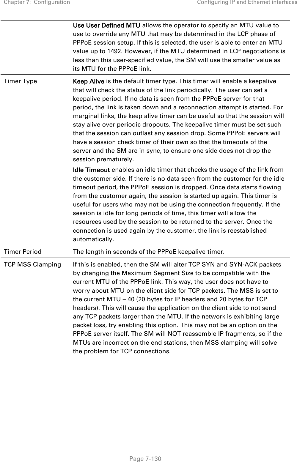 Chapter 7:  Configuration Configuring IP and Ethernet interfaces   Page 7-130 Use User Defined MTU allows the operator to specify an MTU value to use to override any MTU that may be determined in the LCP phase of PPPoE session setup. If this is selected, the user is able to enter an MTU value up to 1492. However, if the MTU determined in LCP negotiations is less than this user-specified value, the SM will use the smaller value as its MTU for the PPPoE link. Timer Type  Keep Alive is the default timer type. This timer will enable a keepalive that will check the status of the link periodically. The user can set a keepalive period. If no data is seen from the PPPoE server for that period, the link is taken down and a reconnection attempt is started. For marginal links, the keep alive timer can be useful so that the session will stay alive over periodic dropouts. The keepalive timer must be set such that the session can outlast any session drop. Some PPPoE servers will have a session check timer of their own so that the timeouts of the server and the SM are in sync, to ensure one side does not drop the session prematurely. Idle Timeout enables an idle timer that checks the usage of the link from the customer side. If there is no data seen from the customer for the idle timeout period, the PPPoE session is dropped. Once data starts flowing from the customer again, the session is started up again. This timer is useful for users who may not be using the connection frequently. If the session is idle for long periods of time, this timer will allow the resources used by the session to be returned to the server. Once the connection is used again by the customer, the link is reestablished automatically. Timer Period The length in seconds of the PPPoE keepalive timer. TCP MSS Clamping  If this is enabled, then the SM will alter TCP SYN and SYN-ACK packets by changing the Maximum Segment Size to be compatible with the current MTU of the PPPoE link. This way, the user does not have to worry about MTU on the client side for TCP packets. The MSS is set to the current MTU – 40 (20 bytes for IP headers and 20 bytes for TCP headers). This will cause the application on the client side to not send any TCP packets larger than the MTU. If the network is exhibiting large packet loss, try enabling this option. This may not be an option on the PPPoE server itself. The SM will NOT reassemble IP fragments, so if the MTUs are incorrect on the end stations, then MSS clamping will solve the problem for TCP connections.     