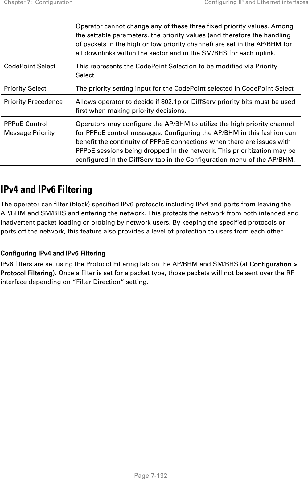 Chapter 7:  Configuration Configuring IP and Ethernet interfaces   Page 7-132 Operator cannot change any of these three fixed priority values. Among the settable parameters, the priority values (and therefore the handling of packets in the high or low priority channel) are set in the AP/BHM for all downlinks within the sector and in the SM/BHS for each uplink. CodePoint Select This represents the CodePoint Selection to be modified via Priority Select Priority Select The priority setting input for the CodePoint selected in CodePoint Select Priority Precedence Allows operator to decide if 802.1p or DiffServ priority bits must be used first when making priority decisions. PPPoE Control Message Priority Operators may configure the AP/BHM to utilize the high priority channel for PPPoE control messages. Configuring the AP/BHM in this fashion can benefit the continuity of PPPoE connections when there are issues with PPPoE sessions being dropped in the network. This prioritization may be configured in the DiffServ tab in the Configuration menu of the AP/BHM.  IPv4 and IPv6 Filtering The operator can filter (block) specified IPv6 protocols including IPv4 and ports from leaving the AP/BHM and SM/BHS and entering the network. This protects the network from both intended and inadvertent packet loading or probing by network users. By keeping the specified protocols or ports off the network, this feature also provides a level of protection to users from each other.   Configuring IPv4 and IPv6 Filtering IPv6 filters are set using the Protocol Filtering tab on the AP/BHM and SM/BHS (at Configuration &gt; Protocol Filtering). Once a filter is set for a packet type, those packets will not be sent over the RF interface depending on “Filter Direction” setting.   