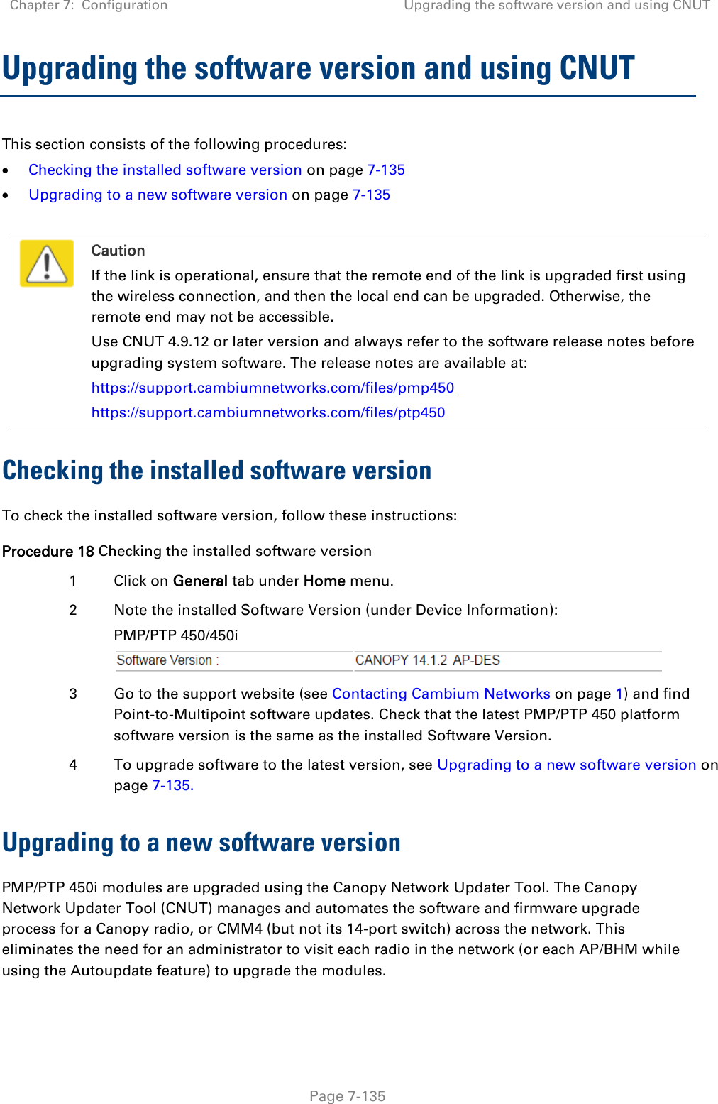 Chapter 7:  Configuration Upgrading the software version and using CNUT   Page 7-135 Upgrading the software version and using CNUT This section consists of the following procedures:  Checking the installed software version on page 7-135  Upgrading to a new software version on page 7-135   Caution If the link is operational, ensure that the remote end of the link is upgraded first using the wireless connection, and then the local end can be upgraded. Otherwise, the remote end may not be accessible. Use CNUT 4.9.12 or later version and always refer to the software release notes before upgrading system software. The release notes are available at: https://support.cambiumnetworks.com/files/pmp450 https://support.cambiumnetworks.com/files/ptp450 Checking the installed software version To check the installed software version, follow these instructions: Procedure 18 Checking the installed software version 1 Click on General tab under Home menu. 2 Note the installed Software Version (under Device Information): PMP/PTP 450/450i   3 Go to the support website (see Contacting Cambium Networks on page 1) and find Point-to-Multipoint software updates. Check that the latest PMP/PTP 450 platform software version is the same as the installed Software Version. 4 To upgrade software to the latest version, see Upgrading to a new software version on page 7-135. Upgrading to a new software version PMP/PTP 450i modules are upgraded using the Canopy Network Updater Tool. The Canopy Network Updater Tool (CNUT) manages and automates the software and firmware upgrade process for a Canopy radio, or CMM4 (but not its 14-port switch) across the network. This eliminates the need for an administrator to visit each radio in the network (or each AP/BHM while using the Autoupdate feature) to upgrade the modules.  