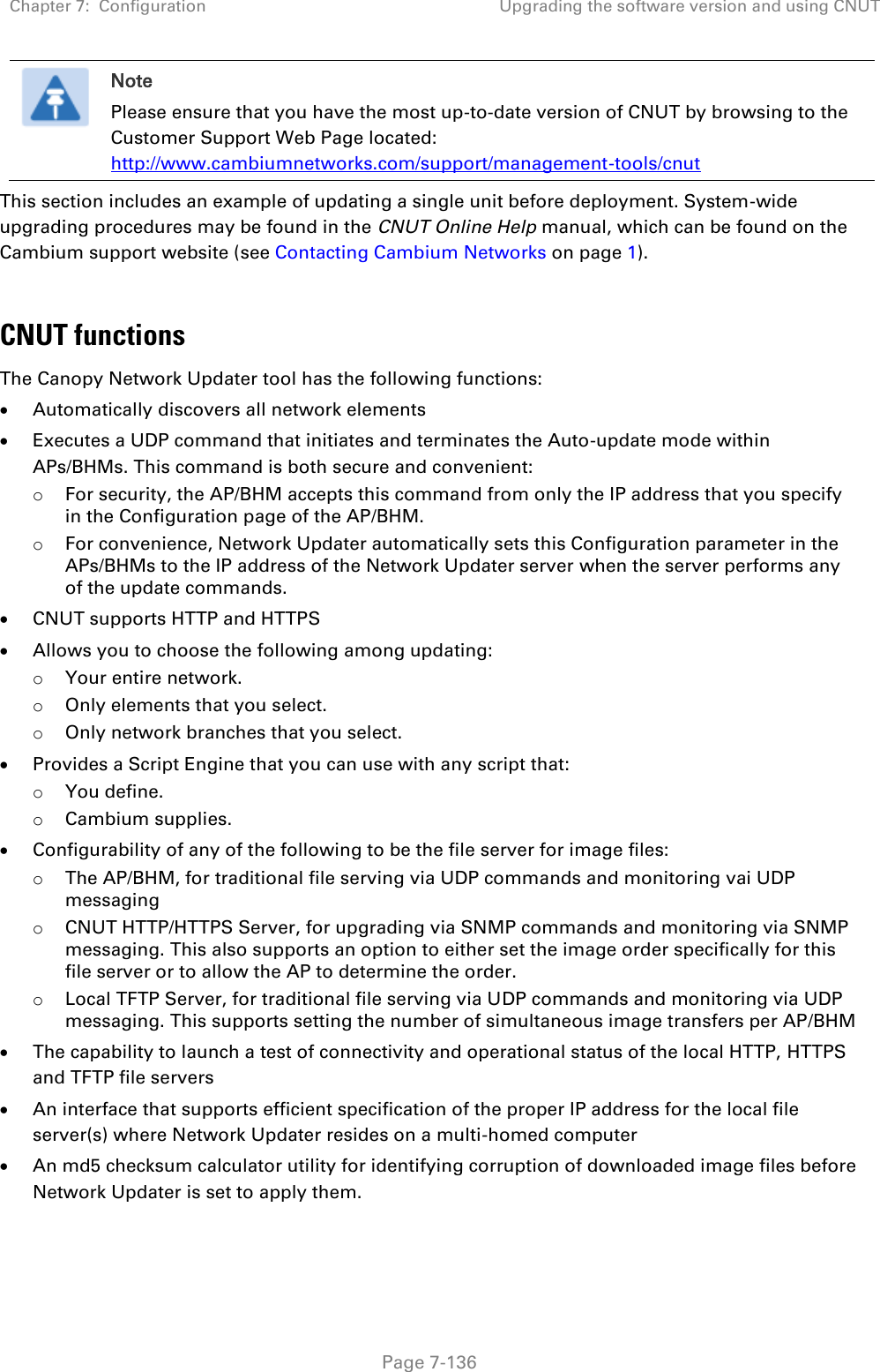 Chapter 7:  Configuration Upgrading the software version and using CNUT   Page 7-136  Note Please ensure that you have the most up-to-date version of CNUT by browsing to the Customer Support Web Page located: http://www.cambiumnetworks.com/support/management-tools/cnut This section includes an example of updating a single unit before deployment. System-wide upgrading procedures may be found in the CNUT Online Help manual, which can be found on the Cambium support website (see Contacting Cambium Networks on page 1).  CNUT functions The Canopy Network Updater tool has the following functions:  Automatically discovers all network elements  Executes a UDP command that initiates and terminates the Auto-update mode within APs/BHMs. This command is both secure and convenient: o For security, the AP/BHM accepts this command from only the IP address that you specify in the Configuration page of the AP/BHM.  o For convenience, Network Updater automatically sets this Configuration parameter in the APs/BHMs to the IP address of the Network Updater server when the server performs any of the update commands.  CNUT supports HTTP and HTTPS  Allows you to choose the following among updating: o Your entire network. o Only elements that you select. o Only network branches that you select.  Provides a Script Engine that you can use with any script that: o You define. o Cambium supplies.  Configurability of any of the following to be the file server for image files: o The AP/BHM, for traditional file serving via UDP commands and monitoring vai UDP messaging o CNUT HTTP/HTTPS Server, for upgrading via SNMP commands and monitoring via SNMP messaging. This also supports an option to either set the image order specifically for this file server or to allow the AP to determine the order. o Local TFTP Server, for traditional file serving via UDP commands and monitoring via UDP messaging. This supports setting the number of simultaneous image transfers per AP/BHM  The capability to launch a test of connectivity and operational status of the local HTTP, HTTPS and TFTP file servers  An interface that supports efficient specification of the proper IP address for the local file server(s) where Network Updater resides on a multi-homed computer  An md5 checksum calculator utility for identifying corruption of downloaded image files before Network Updater is set to apply them. 