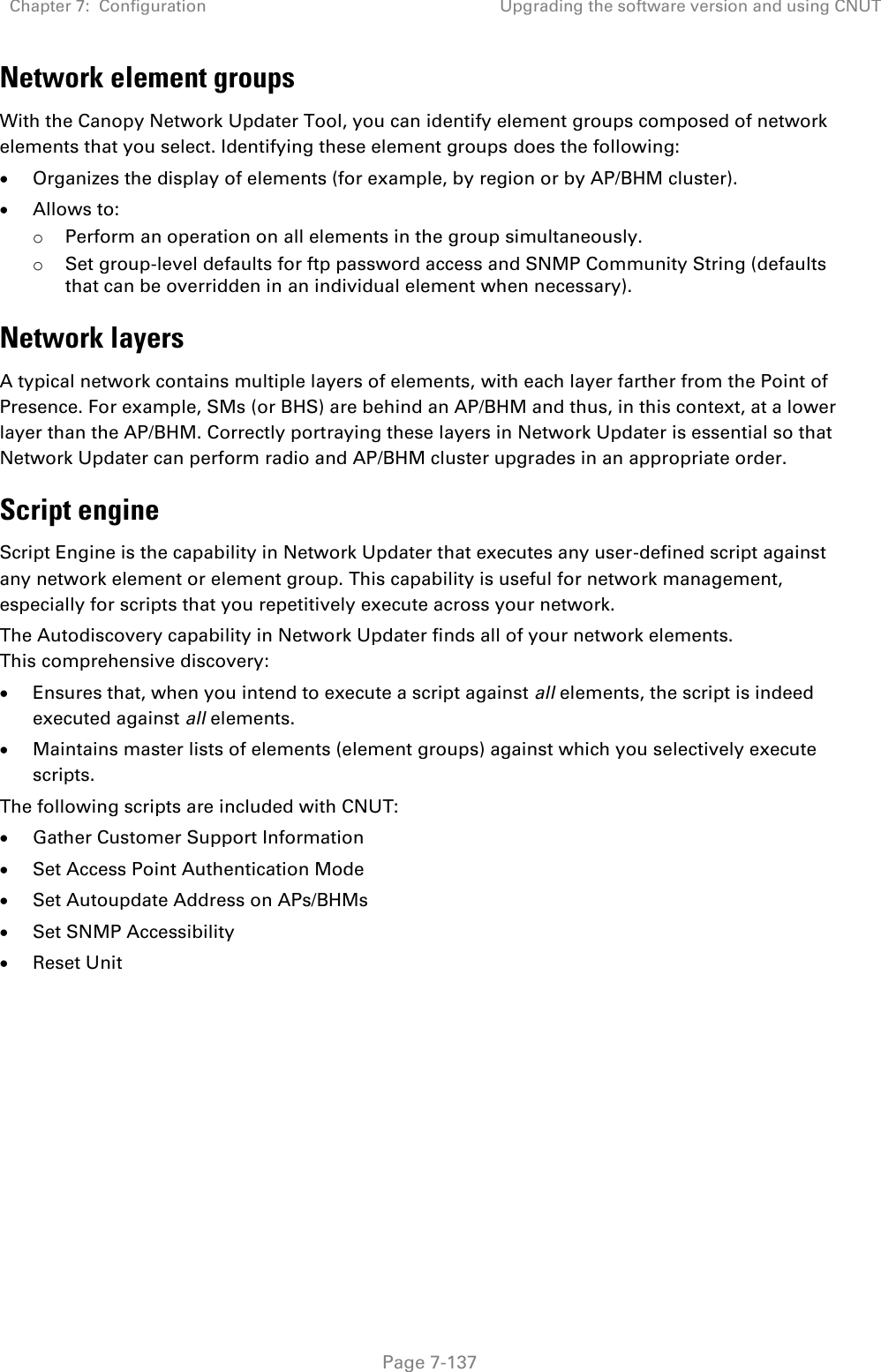 Chapter 7:  Configuration Upgrading the software version and using CNUT   Page 7-137 Network element groups  With the Canopy Network Updater Tool, you can identify element groups composed of network elements that you select. Identifying these element groups does the following:  Organizes the display of elements (for example, by region or by AP/BHM cluster).  Allows to: o Perform an operation on all elements in the group simultaneously. o Set group-level defaults for ftp password access and SNMP Community String (defaults that can be overridden in an individual element when necessary). Network layers A typical network contains multiple layers of elements, with each layer farther from the Point of Presence. For example, SMs (or BHS) are behind an AP/BHM and thus, in this context, at a lower layer than the AP/BHM. Correctly portraying these layers in Network Updater is essential so that Network Updater can perform radio and AP/BHM cluster upgrades in an appropriate order. Script engine Script Engine is the capability in Network Updater that executes any user-defined script against any network element or element group. This capability is useful for network management, especially for scripts that you repetitively execute across your network.  The Autodiscovery capability in Network Updater finds all of your network elements. This comprehensive discovery:  Ensures that, when you intend to execute a script against all elements, the script is indeed executed against all elements.  Maintains master lists of elements (element groups) against which you selectively execute scripts. The following scripts are included with CNUT:   Gather Customer Support Information  Set Access Point Authentication Mode  Set Autoupdate Address on APs/BHMs  Set SNMP Accessibility   Reset Unit   