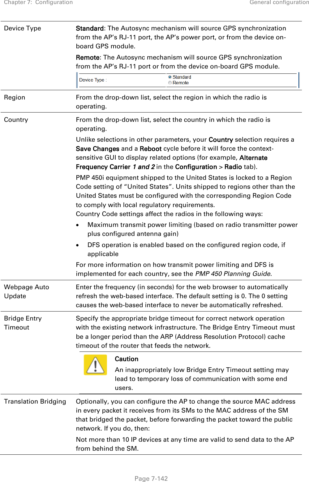 Chapter 7:  Configuration General configuration   Page 7-142 Device Type Standard: The Autosync mechanism will source GPS synchronization from the AP’s RJ-11 port, the AP’s power port, or from the device on-board GPS module. Remote: The Autosync mechanism will source GPS synchronization from the AP’s RJ-11 port or from the device on-board GPS module.  Region From the drop-down list, select the region in which the radio is operating. Country From the drop-down list, select the country in which the radio is operating.  Unlike selections in other parameters, your Country selection requires a Save Changes and a Reboot cycle before it will force the context-sensitive GUI to display related options (for example, Alternate Frequency Carrier 1 and 2 in the Configuration &gt; Radio tab).  PMP 450i equipment shipped to the United States is locked to a Region Code setting of “United States”. Units shipped to regions other than the United States must be configured with the corresponding Region Code to comply with local regulatory requirements. Country Code settings affect the radios in the following ways:  Maximum transmit power limiting (based on radio transmitter power plus configured antenna gain)  DFS operation is enabled based on the configured region code, if applicable For more information on how transmit power limiting and DFS is implemented for each country, see the PMP 450 Planning Guide. Webpage Auto Update Enter the frequency (in seconds) for the web browser to automatically refresh the web-based interface. The default setting is 0. The 0 setting causes the web-based interface to never be automatically refreshed. Bridge Entry Timeout Specify the appropriate bridge timeout for correct network operation with the existing network infrastructure. The Bridge Entry Timeout must be a longer period than the ARP (Address Resolution Protocol) cache timeout of the router that feeds the network.  Caution An inappropriately low Bridge Entry Timeout setting may lead to temporary loss of communication with some end users.  Translation Bridging Optionally, you can configure the AP to change the source MAC address in every packet it receives from its SMs to the MAC address of the SM that bridged the packet, before forwarding the packet toward the public network. If you do, then: Not more than 10 IP devices at any time are valid to send data to the AP from behind the SM. 